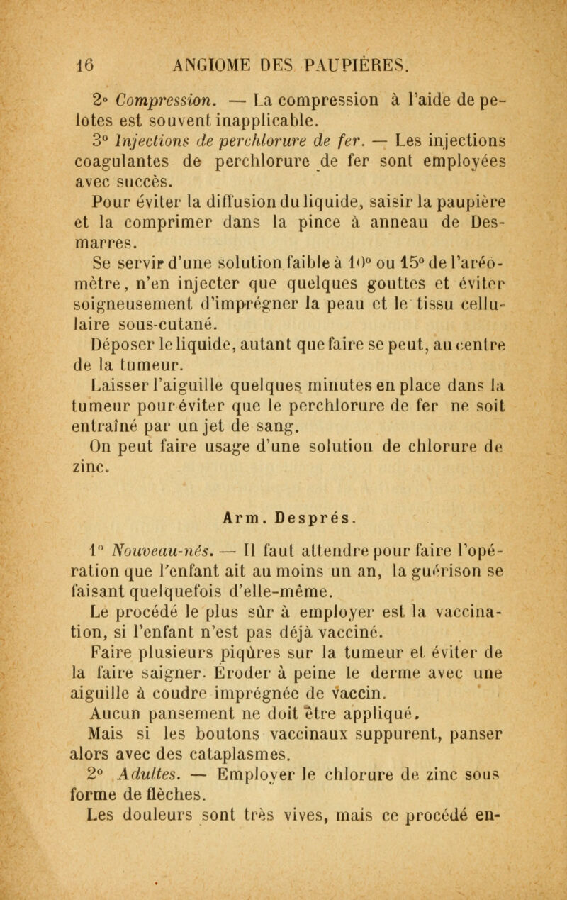 2° Compression. — La compression à l'aide de pe- lotes est souvent inapplicable. 3° Injections de perchlorure de fer. — Les injections coagulantes de perchlorure de fer sonl employées avec succès. Pour éviter la diffusion du liquide, saisir la paupière et la comprimer dans la pince à anneau de Des- marres. Se servir d'une solution faible à 10° ou 15° de Taréo- mètre, n'en injecter que quelques gouttes et éviter soigneusement d'imprégner la peau et le tissu cellu- laire sous-cutané. Déposer le liquide, autant que faire se peut, au centre de la tumeur. Laisser l'aiguille quelques minutes en place dans la tumeur pour éviter que le perchlorure de fer ne soit entraîné par un jet de sang. On peut faire usage d'une solution de chlorure de zinc. Arm. Després. 1° Nouveau-nés.— 11 faut attendre pour faire l'opé- ration que l'enfant ait au moins un an, la guérison se faisant quelquefois d'elle-même. Le procédé le plus sûr à employer est la vaccina- tion, si l'enfant n'est pas déjà vacciné. Faire plusieurs piqûres sur la tumeur et éviter de la faire saigner. Éroder à peine le derme avec une aiguille à coudre imprégnée de vaccin. Aucun pansement ne doit être appliqué. Mais si les boutons vaccinaux suppurent, panser alors avec des cataplasmes. 2° Adultes. — Employer le chlorure de zinc sous forme de flèches. Les douleurs sont très vives, mais ce procédé en-