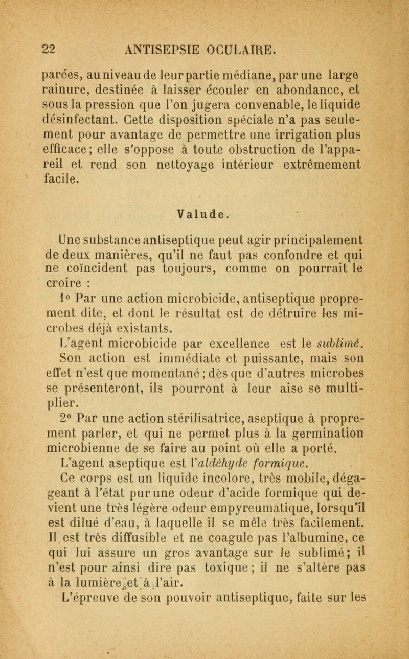 parées, au niveau de leur partie médiane, par une large rainure, destinée à laisser écouler en abondance, et sous la pression que l'on jugera convenable, le liquide désinfectant. Cette disposition spéciale n'a pas seule- ment pour avantage de permettre une irrigation plus efficace ; elle s'oppose à toute obstruction de l'appa- reil et rend son nettoyage intérieur extrêmement facile. Valude. Une substance antiseptique peut agir principalement de deux manières, qu'il ne faut pas confondre et qui ne coïncident pas toujours, comme on pourrait le croire : 1° Par une action microbicide, antiseptique propre- ment dite, et dont le résultat est de détruire les mi- crobes déjà existants. L'agent microbicide par excellence est le sublimé. Son action est immédiate et puissante, mais son effet n'est que momentané ; dès que d'autres microbes se présenteront, ils pourront à leur aise se multi- plier. 2° Par une action stérilisatrice, aseptique à propre- ment parler, et qui ne permet plus à la germination microbienne de se faire au point où elle a porté. L'agent aseptique est Valdéhyde formique. Ce corps est un liquide incolore, très mobile, déga- geant à l'état pur une odeur d'acide formique qui de- vient une très légère odeur empyreumatique, lorsqu'il est dilué d'eau, à laquelle il se mêle très facilement. Il est très diffusible et ne coagule pas l'albumine, ce qui lui assure un gros avantage sur le sublimé; U n'est pour ainsi dire pas toxique; il ne s'altère pas à la lumièrejjet à ; l'air. L'épreuve de son pouvoir antiseptique, faite sur les