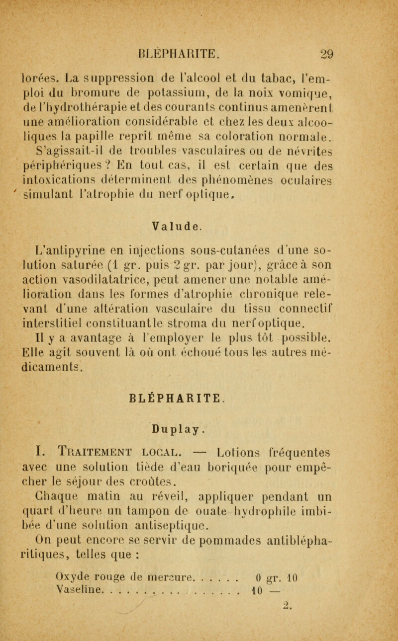 lorées. La suppression de l'alcool et du tabac, l'em- ploi du bromure de potassium, de la noix vomique, de l'hydrothérapie et des courants continus amenèrent une amélioration considérable et chez les deux alcoo- liques la papille reprit même sa coloration normale. S'agissait-il de troubles vasculaires ou de névrites périphériques? En tout cas, il est certain que des intoxications déterminent des phénomènes oculaires simulant l'atrophie du nerf optique. Valude. L'antipyrine en injections sous-cutanées d'une so- lution saturée (1 gr. puis 2gr. par jour), grâce à son action vasodilatatrice, peut amener une notable amé- lioration dans les formes d'atrophie chronique rele- vant d'une altération vasculaire du tissu connectif interstitiel constituant le stroma du nerf optique. Il y a avantage à l'employer le plus tôt possible. Elle agit souvent là où ont échoué tous les autres mé- dicaments. BLEPHARITE. Duplay. I. Traitement local. — Lotions fréquentes avec une solution tiède d'eau boriquée pour empê- cher le séjour des croûtes. Chaque matin au réveil, appliquer pendant un quart d'heure un tampon de ouate hydrophile imbi- bée d'une solution antiseptique. On peut encore se servir de pommades antiblépha- ritiques, telles que : Oxyde rouge de mercure 0 gr. 10 Vaseline 10 —