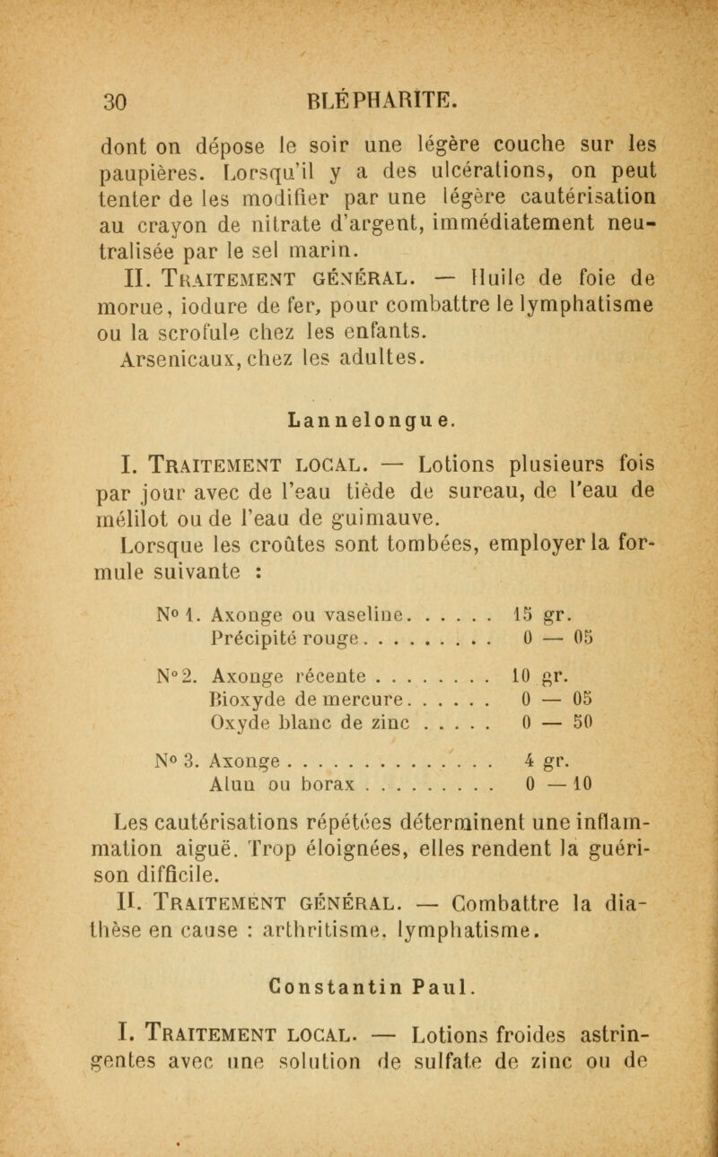 dont on dépose le soir une légère couche sur les paupières. Lorsqu'il y a des ulcérations, on peut tenter de les modifier par une légère cautérisation au crayon de nitrate d'argent, immédiatement neu- tralisée par le sel marin. II. Traitement général. — Huile de foie de morue, iodure de fer, pour combattre le lymphatisme ou la scrofule chez les enfants. Arsenicaux, chez les adultes. Lannelongue. I. Traitement local. — Lotions plusieurs fois par jour avec de l'eau tiède de sureau, de l'eau de mélilot ou de l'eau de guimauve. Lorsque les croûtes sont tombées, employer la for- mule suivante : N° 1. Axonge ou vaseliue 15 gr. Précipité rouge 0 — 05 N°2. Axonge récente 10 gr. Bioxyde de mercure 0 — 05 Oxyde blanc de zinc 0 — 50 N° 3. Axonge 4 gr. Alun ou borax 0—10 Les cautérisations répétées déterminent une inflam- mation aiguë. Trop éloignées, elles rendent la guéri- son difficile. II. Traitement général. — Combattre la dia- thèse en cause : arthritisme. lymphatisme. Constantin Paul. I. Traitement local. — Lotions froides astrin- gentes avec une solution de sulfate de zinc ou de