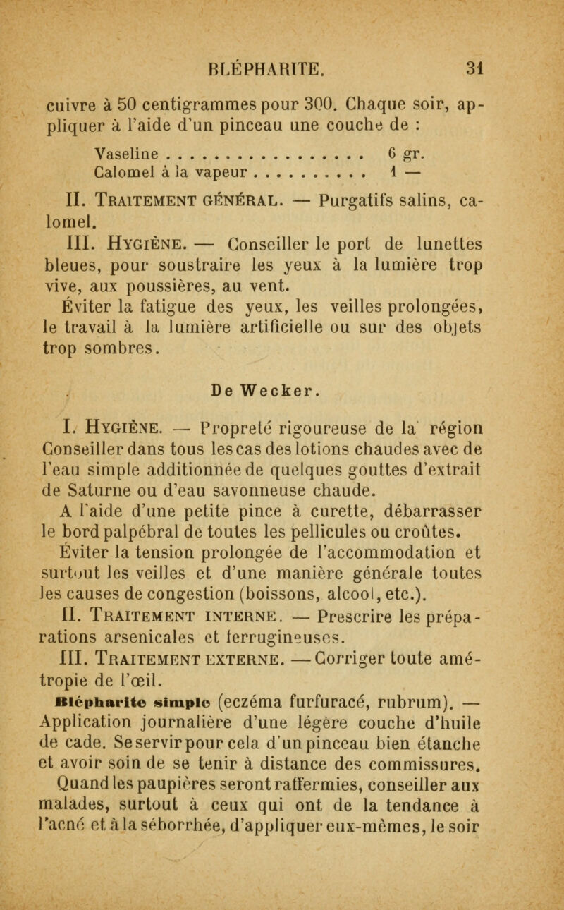 cuivre à 50 centigrammes pour 300. Chaque soir, ap- pliquer à l'aide d'un pinceau une couche de : Vaseline 6 gr. Calomel à la vapeur 1 — II. Traitement général. — Purgatifs salins, ca- lomel. III. Hygiène. — Conseiller le port de lunettes bleues, pour soustraire les yeux à la lumière trop vive, aux poussières, au vent. Éviter la fatigue des yeux, les veilles prolongées, le travail à la lumière artificielle ou sur des objets trop sombres. De Wecker. I. Hygiène. — Propreté rigoureuse de la région Conseiller dans tous les cas des lotions chaudes avec de Peau simple additionnée de quelques gouttes d'extrait de Saturne ou d'eau savonneuse chaude. A Paide d'une petite pince à curette, débarrasser le bord palpébral de toutes les pellicules ou croûtes. Éviter la tension prolongée de l'accommodation et surtout les veilles et d'une manière générale toutes les causes de congestion (boissons, alcool, etc.). II. Traitement interne. — Prescrire les prépa- rations arsenicales et ferrugineuses. III. Traitement externe. —Corriger toute amé- tropie de l'œil. iiicpharite «impie (eczéma furfuracé, rubrum). — Application journalière d'une légère couche d'huile de cade. Se servir pour cela d'un pinceau bien étanche et avoir soin de se tenir à distance des commissures* Quand les paupières seront raffermies, conseiller aux malades, surtout à ceux qui ont de la tendance à Pacné et à la séborrhée, d'appliquer eux-mêmes, le soir