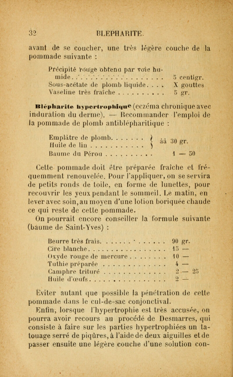 avant de se coucher, une très légère couche de la pommade suivante : Précipité rdtfgfe obtenu par voie hu- mide 5 ceotigr. Sous-acétate de plomb liquide. ... X gouttes Vaseline très fraîche 5 gr. Biépharite hypertrupiiiciu» (eczéma chronique avec induration du derme). — Recommander l'emploi de la pommade de plomb antiblépharitique : Emplâtre de plomb ) ,, l)n n -i 4 i- > aa 30 gr. Huile de 1m ) Baume du Pérou 1—50 Cette pommade doit être préparée fraîche et fré- quemment renouvelée. Pour l'appliquer, on se servira de petits ronds de toile, en forme de lunettes, pour recouvrir les yeux pendant le sommeil. Le matin, en lever avec soin, au moyen d'une lotion boriquée chaude ce qui reste de cette pommade. On pourrait encore conseiller la formule suivante (baume de Saint-Yves) : Beurre très frais *...... 90 gr. Cire blanche 15 — Oxyde rouge de mercure 10 — Tuthie préparée 4 — Camphre trituré 2 — 25 Huile d'œufs 2 — Éviter autant que possible la pénétration de cette pommade dans le cul-de-sac conjonctival. Enfin, lorsque l'hypertrophie est très accusée, on pourra avoir recours au procédé de Desmarres, qui consiste à faire sur les parties hypertrophiées un ta- touage serré de piqûres, à l'aide de deux aiguilles et de passer ensuite une légère couche d'une solution con-