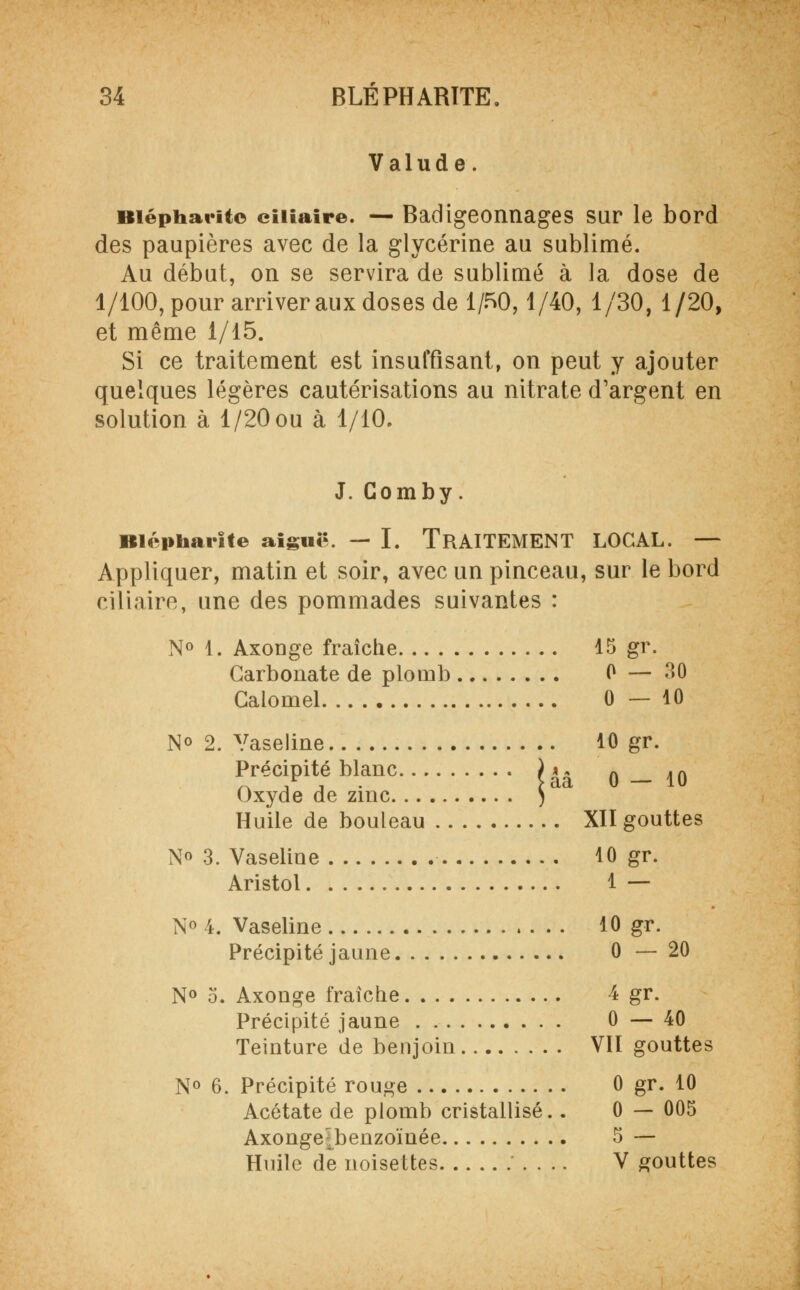 Valude. Biépharitc ciiiaire. — Badigeonnages sur le bord des paupières avec de la glycérine au sublimé. Au début, on se servira de sublimé à la dose de 1/100, pour arriver aux doses de 1/50,1/40, 1/30, 1/20, et même 1/15. Si ce traitement est insuffisant, on peut y ajouter quelques légères cautérisations au nitrate d'argent en solution à 1/20 ou à 1/10. J. Gomby. Blépharite aiguë. — I. TRAITEMENT LOCAL. — Appliquer, matin et soir, avec un pinceau, sur le bord ciliaire, une des pommades suivantes : N° 1. Axonge fraîche 15 gr. Carbonate de plomb 0 — 30 Caloniel 0—10 N° 2. Vaseline 10 gr. Précipité blanc )^ 0 _ 10 Oxyde de zinc ) Huile de bouleau XII gouttes N« 3. Vaseline 10 gr. Aristol 1 — N° 4. Vaseline 10 gr. Précipité jaune 0—20 N° o. Axonge fraîche 4 gr. Précipité jaune 0 — 40 Teinture de benjoin VII gouttes N° 6. Précipité rouge 0 gr. 10 Acétate de piomb cristallisé.. 0 — 005 Axongejbenzoïnée 5 — Huile de noisettes V gouttes