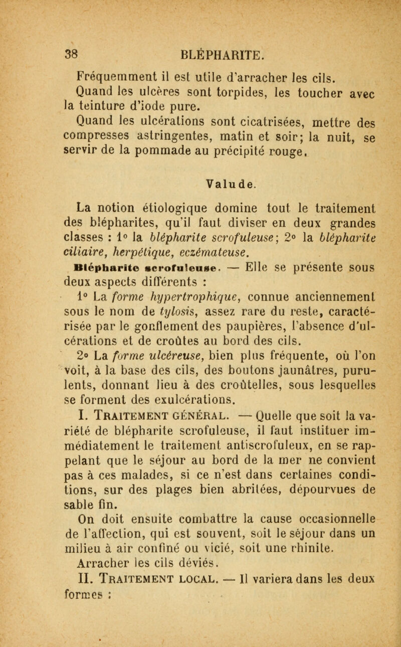 Fréquemment il est utile d'arracher les cils. Quand les ulcères sont torpides, les toucher avec la teinture d'iode pure. Quand les ulcérations sont cicatrisées, mettre des compresses astringentes, matin et soir; la nuit, se servir de la pommade au précipité rouge. Valude. La notion étiologique domine tout le traitement des blépharites, qu'il faut diviser en deux grandes classes : 1° la blépharite scrofuleuse ; 2° la blépharite ciliaire, herpétique, eczémateuse. Blépharite icrofuieuge. — Elle se présente sous deux aspects différents : 1° La forme hypertrophique, connue anciennement sous le nom de tylosis, assez rare du reste, caracté- risée par le gonflement des paupières, l'absence d'ul- cérations et de croûtes au bord des cils. 2° La forme ulcéreuse, bien plus fréquente, où l'on voit, à la base des cils, des boutons jaunâtres, puru- lents, donnant lieu à des croûtelles, sous lesquelles se forment des exulcérations. I. Traitement général. — Quelle que soit la va- riété de blépharite scrofuleuse, il faut instituer im- médiatement le traitement antiscrofuleux, en se rap- pelant que le séjour au bord de la mer ne convient pas à ces malades, si ce n'est dans certaines condi- tions, sur des plages bien abritées, dépourvues de sable fin. On doit ensuite combattre la cause occasionnelle de l'affection, qui est souvent, soit le séjour dans un milieu à air confiné ou vicié, soit une rhinite. Arracher les cils déviés. IL Traitement local. — Il variera dans les deux formes :