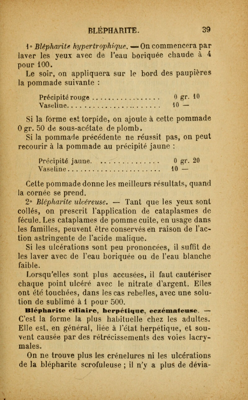 \° Blépharite hypertrophique. —On commencera par laver les yeux avec de l'eau boriquée chaude à 4 pour 100. Le soir, on appliquera sur le bord des paupières la pommade suivante : Précipité rouge 0 gr. 10 Vaseline 10 — Si la forme esttorpide, on ajoute à cette pommade 0 gr. 50 de sous-acétate de plomb. Si la pommade précédente ne réussit pas, on peut recourir à la pommade au précipité jaune : Précipité jaune 0 gr. 20 Vaseline 10 — Cette pommade donne les meilleurs résultats, quand la cornée se prend. 2° Blépharite ulcéreuse. — Tant que les yeux sont collés, on prescrit l'application de cataplasmes de fécule. Les cataplames de pomme cuite, en usage dans les familles, peuvent être conservés en raison de l'ac- tion astringente de l'acide malique. Si les ulcérations sont peu prononcées, il suffit de les laver avec de l'eau boriquée ou de l'eau blanche faible. Lorsqu'elles sont plus accusées, il faut cautériser chaque point ulcéré avec le nitrate d'argent. Elles ont été touchées, dans les cas rebelles, avec une solu- tion de sublimé à 1 pour 500. Blépharile ciliaire, herpétique, eczémateuse. — C'est la forme la plus habituelle chez les adultes. Elle est, en général, liée à l'état, herpétique, et sou- vent causée par des rétrécissements des voies lacry- males. On ne trouve plus les crénelures ni les ulcérations de la blépharite scrofuleuse ; il n'y a plus de dévia-