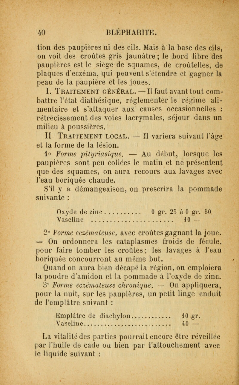 tion des paupières ni des cils. Mais à la base des cils, on voit des croûtes gris jaunâtre ; le bord libre des paupières est le siège de squames, de croûtelles, de plaques d'eczéma, qui peuvent s'étendre et gagner la peau de la paupière et les joues. I. Traitement général. — Il faut avant tout com- battre l'état diathésique, réglementer le régime ali- mentaire et s'attaquer aux causes occasionnelles : rétrécissement des voies lacrymales, séjour dans un milieu à poussières. II Traitement local. — Il variera suivant Fâge et la forme de la lésion. 1° Forme pityiHasique. — Au début, lorsque les paupières sont peu collées le matin et ne présentent que des squames, on aura recours aux lavages avec l'eau boriquée chaude. S'il y a démangeaison, on prescrira la pommade suivante : Oxyde de zinc 0 gr. 25 à 0 gv. 50 Vaseline 10 — 2° Forme eczémateuse, avec croûtes gagnant la joue. — On ordonnera les cataplasmes froids de fécule, pour faire tomber les croûtes ; les lavages à l'eau boriquée concourront au même but. Quand on aura bien décapé la région, on emploiera la poudre d'amidon et la pommade à l'oxyde de zinc. 3° Forme eczémateuse chronique. — On appliquera, pour la nuit, sur les paupières, un petit linge enduit de l'emplâtre suivant : Emplâtre de diachylon 10 gr. Vaseline 40 — La vitalité des parties pourrait encore être réveillée par l'huile de cade ou bien par l'attouchement avec le liquide suivant :