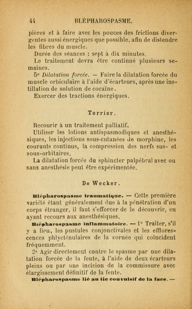 pières et à faire avec les pouces des frictions diver- gentes aussi énergiques que possible, afin de distendre les fibres du muscle. Durée des séances : sept à dix minutes. Le traitement devra être continué plusieurs se- maines. 5° Dilatation forcée. — Faire la dilatation forcée du muscle orbiculaire à Taide d'écarteurs, après une ins- tillation de solution de cocaïne. Exercer des tractions énergiques. Terrier. Recourir à un traitement palliatif. Utiliser les lotions antispasmodiques et anesthé- siques, les injections sous-cutanées de morphine, les courants continus, la compression des nerfs sus- et sous-orbitaires. La dilatation forcée du sphincter palpébral avec ou sans anesthésie peut être expérimentée. De Wecker. Ulépharospasme traumatique. — Cette première variété étant généralement due à la pénétration d'un corps étranger, il faut s'efforcer de le découvrir, en ayant recours aux anesthésiques. Btépharogpasme inflammatoire. — 1° Traiter, s'il y a lieu, les pustules conjonctivales et les efflores- cences phlycténulaires de la cornée qui coïncident fréquemment. 2° Agir directement contre le spasme par une dila- tation forcée de la fente, à l'aide de deux écarteurs pleins ou par une incision de la commissure avec élargissement définitif de la fente. lBlcpharospasme lié au tic couvulsif de la face. —