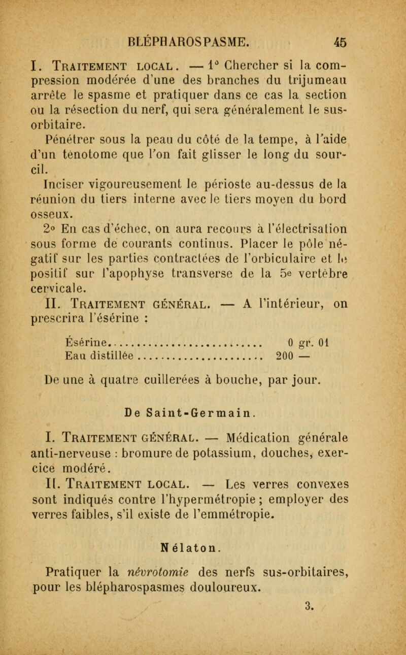 I. Traitement local. —1° Chercher si la com- pression modérée d'une des branches du trijumeau arrête le spasme et pratiquer dans ce cas la section ou la résection du nerf, qui sera généralement le sus- orbitaire. Pénétrer sous la peau du côté de la tempe, à laide d'un ténotome que Ton fait glisser le long du sour- cil. Inciser vigoureusement le périoste au-dessus de la réunion du tiers interne avec le tiers moyen du bord osseux. 2° En cas d'échec, on aura recours à l'électrisation sous forme de courants continus. Placer le pôle né- gatif sur les parties contractées de l'orbiculaire et !»» positif sur l'apophyse transverse de la 5e vertèbre cervicale. IL Traitement général. — A l'intérieur, on prescrira l'ésérine : Ésérine. 0 gv. 01 Eau distillée 200 — De une à quatre cuillerées à bouche, par jour. De Saint-Germain. I. Traitement général. — Médication générale anti-nerveuse : bromure de potassium, douches, exer- cice modéré. II. Traitement local. — Les verres convexes sont indiqués contre l'hypermétropie; employer des verres faibles, s'il existe de Temmétropie. Nélaton. Pratiquer la névrotomie des nerfs sus-orbitaires, pour les blépharospasmes douloureux. 3.