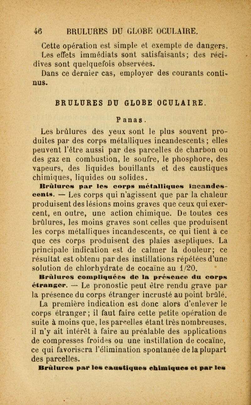 Cette opération est simple et exempte de dangers. Les effets immédiats sont satisfaisants; des réci- dives sont quelquefois observées. Dans ce dernier cas, employer des courants conti~ nus. BRULURES DU GLOBE OCULAIRE. P anas. Les brûlures des yeux sont le plus souvent pro- duites par des corps métalliques incandescents ; elles peuvent l'être aussi par des parcelles de charbon ou des gaz en combustion, le soufre, le phosphore, des vapeurs, des liquides bouillants et des caustiques chimiques, liquides ou solides. Brûlures par les corps métalliques incandes- cents. — Les corps qui n'agissent que par la chaleur produisent des lésions moins graves que ceux qui exer- cent, en outre, une action chimique. De toutes ces brûlures, les moins graves sont celles que produisent les corps métalliques incandescents, ce qui tient à ce que ces corps produisent des plaies aseptiques. La principale indication est de calmer la douleur; ce résultat est obtenu par des instillations répétées d'une solution de chlorhydrate de cocaïne au 1/20. Brûlures compliquées de la présence du corps étranger. — Le pronostic peut être rendu grave par la présence du corps étranger incrusté au point brûlé. La première indication est donc alors d'enlever le corps étranger ; il faut faire cette petite opération de suite à moins que, les parcelles étant très nombreuses, il n'y ait intérêt à faire au préalable des applications de compresses froides ou une instillation de cocaïne, ce qui favorisera l'élimination spontanée de la plupart des parcelles. Brûlures par les caustiques chimique» et par les