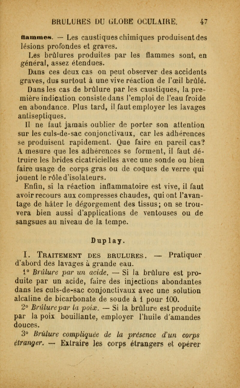 flammes. — Les caustiques chimiques produisent des lésions profondes et graves. Les brûlures produites par les flammes sont, en général, assez étendues. Dans ces deux cas on peut observer des accidents graves, dus surtout à une vive réaction de l'œil brûlé. Dans les cas de brûlure par les caustiques, la pre- mière indication consiste dans remploi de l'eau froide en abondance. Plus tard, il faut employer les lavages antiseptiques. Il ne faut jamais oublier de porter son attention sur les culs-de-sac conjonctivaux, car les adhérences se produisent rapidement. Que faire en pareil cas? A mesure que les adhérences se forment, il faut dé- truire les brides cicatricielles avec une sonde ou bien faire usage de corps gras ou de coques de verre qui jouent le rôle d'isolateurs. Enfin, si la réaction inflammatoire est vive, il faut avoir recours aux compresses chaudes, qui ont l'avan- tage de hâter le dégorgement des tissus; on se trou- vera bien aussi d'applications de ventouses ou de sangsues au niveau de la tempe. Duplay. I. Traitement des brûlures. — Pratiquer d'abord des lavages à grande eau. 1° Brûlure par un acide. — Si la brûlure est pro- duite par un acide, faire des injections abondantes dans les culs-de-sac conjonctivaux avec une solution alcaline de bicarbonate de soude à 1 pour 100. 2° Brûlure par la poix. — Si la brûlure est produite par la poix bouillante, employer l'huile d'amandes douces. 3° Brûlure compliquée de la présence d'un corps étranger. ~ Extraire les corps étrangers et opérer