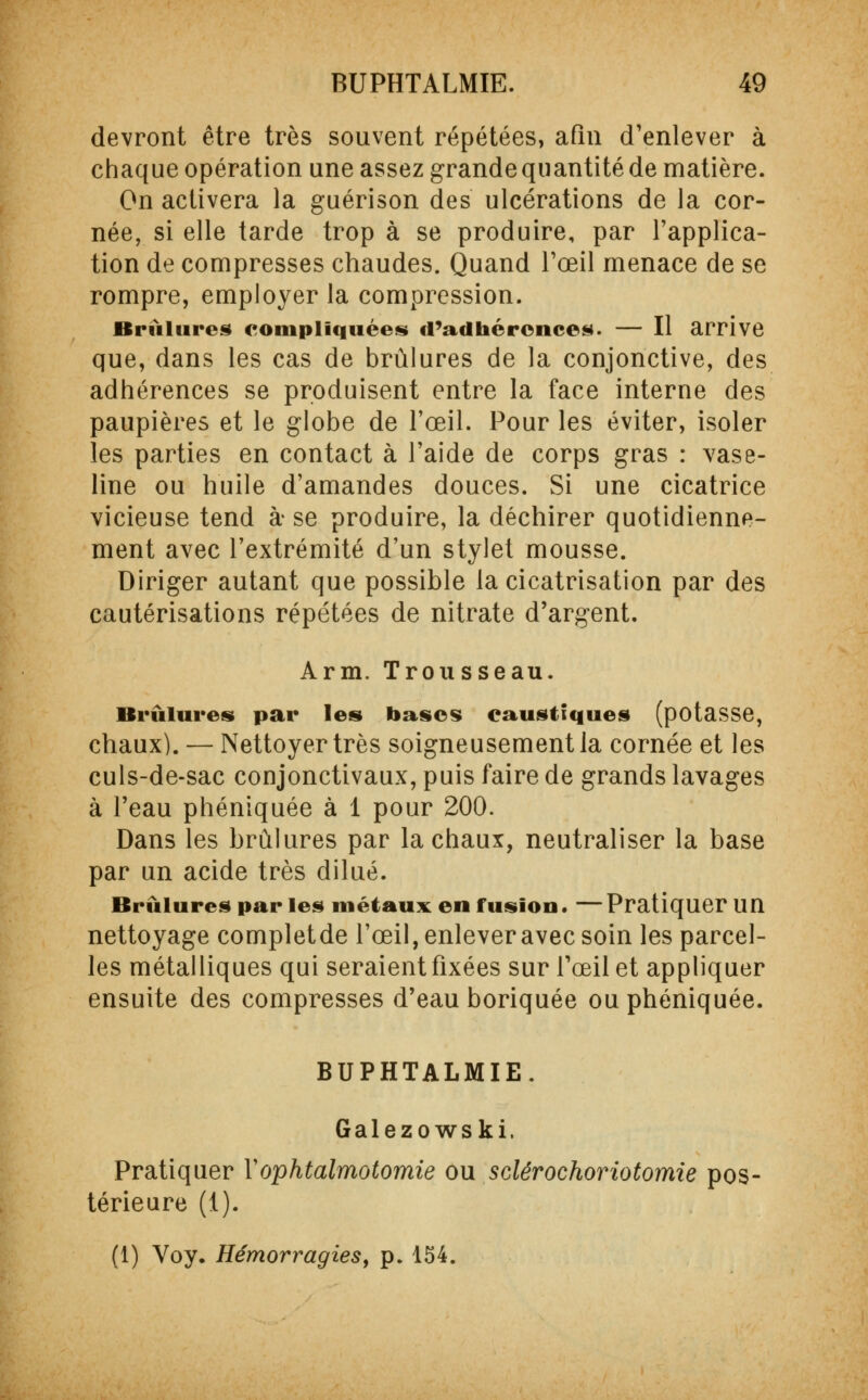 devront être très souvent répétées, afin d'enlever à chaque opération une assez grande quantité de matière. On activera la guérison des ulcérations de la cor- née, si elle tarde trop à se produire, par l'applica- tion de compresses chaudes. Quand l'œil menace de se rompre, employer la compression. Brûlures compliquées d'adhérences. — Il arrive que, dans les cas de brûlures de la conjonctive, des adhérences se produisent entre la face interne des paupières et le globe de l'œil. Pour les éviter, isoler les parties en contact à l'aide de corps gras : vase- line ou huile d'amandes douces. Si une cicatrice vicieuse tend à se produire, la déchirer quotidienne- ment avec l'extrémité d'un stylet mousse. Diriger autant que possible la cicatrisation par des cautérisations répétées de nitrate d'argent. Arm. Trousseau. Brûlures par les bases caustiques (potasse, chaux). — Nettoyer très soigneusement la cornée et les culs-de-sac conjonctivaux, puis faire de grands lavages à l'eau phéniquée à 1 pour 200. Dans les brûlures par la chaux, neutraliser la base par un acide très dilué. Brûlures par les métaux en fusion. — Pratiquer un nettoyage completde l'œil, enlever avec soin les parcel- les métalliques qui seraient fixées sur l'œil et appliquer ensuite des compresses d'eau boriquée ou phéniquée. BUPHTALMIE. Galezowski. Pratiquer Yophtalmotomie ou sclérochoriotomie pos- térieure (1). (1) Voy. Hémorragies, p. 154.