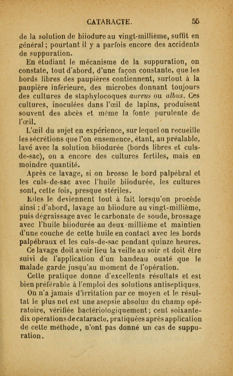 de la solution de biiodureau vingt-millième, suffit en général ; pourtant il y a parfois encore des accidents de suppuration. En étudiant le mécanisme de la suppuration, on constate, tout d'abord, d'une façon constante, que les bords libres des paupières contiennent, surtout à la paupière inférieure, des microbes donnant toujours des cultures de staphylocoques aureus ou albus. Ces cultures, inoculées dans l'œil de lapins, produisent souvent des abcès et même la fonte purulente de l'œil. L'œil du sujet en expérience, sur lequel on recueille les sécrétions que l'on ensemence, étant, au préalable, lavé avec la solution biiodurée (bords libres et culs- de-sac), on a encore des cultures fertiles, mais en moindre quantité. Après ce lavage, si on brosse le bord palpébral et les culs-de-sac avec l'huile biiodurée, les cultures sont, cette fois, presque stériles. Elles le deviennent tout à fait lorsqu'on procède ainsi : d'abord, lavage au biiodure au vingt-millième, puis dégraissage avec le carbonate de soude, brossage avec l'huile biiodurée au deux-millième et maintien d'une couche de cette huile en contact avec les bords palpébraux et les culs-de-sac pendant quinze heures. Ce lavage doit avoir lieu la veille au soir et doit être suivi de l'application d'un bandeau ouaté que le malade garde jusqu'au moment de l'opération. Cette pratique donne d'excellents résultats et est bien préférable à l'emploi des solutions antiseptiques. On n'a jamais d'irritation par ce moyen et le résul- tat le plus net est une asepsie absolue du champ opé- ratoire, vérifiée bactériologiquement; cent soixante- dix opérations de cataracte, pratiquées après application de cette méthode, n'ont pas donné un cas de suppu- ration .