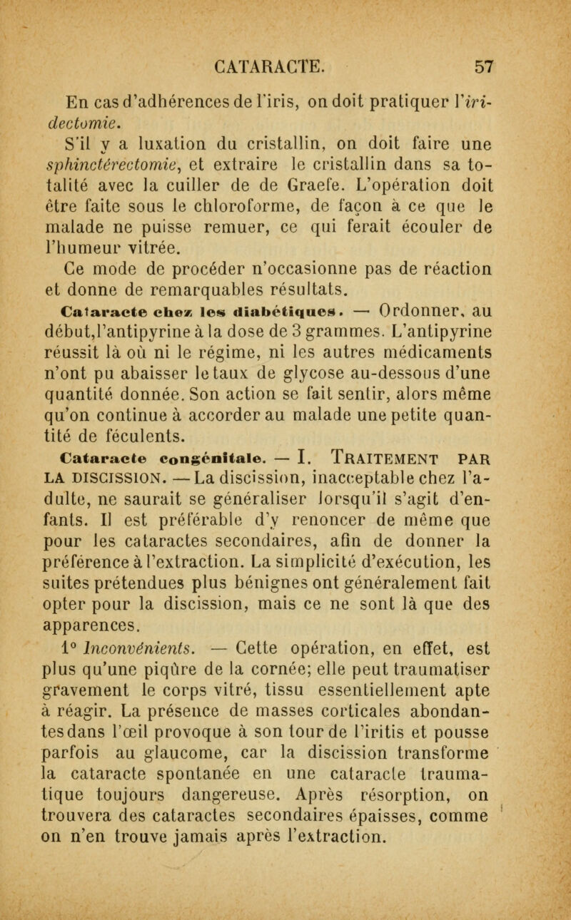 En cas d'adhérences de l'iris, on doit pratiquer Yiri- dectomie. S'il y a luxation du cristallin, on doit faire une sphincter ectomie, et extraire le cristallin dans sa to- talité avec la cuiller de de Graefe. L'opération doit être faite sous le chloroforme, de façon à ce que le malade ne puisse remuer, ce qui ferait écouler de l'humeur vitrée. Ce mode de procéder n'occasionne pas de réaction et donne de remarquables résultats. Cataracte chez les diabétiques. — Ordonner, au début,Tantipyrine à la dose de 3 grammes. L'antipyrine réussit là où ni le régime, ni les autres médicaments n'ont pu abaisser létaux de glycose au-dessous d'une quantité donnée. Son action se fait sentir, alors même qu'on continue à accorder au malade une petite quan- tité de féculents. Cataracte congénitale. — I. TRAITEMENT PAR la DiscissiON. —La discission, inacceptable chez l'a- dulte, ne saurait se généraliser lorsqu'il s'agit d'en- fants. Il est préférable d'y renoncer de même que pour les cataractes secondaires, afin de donner la préférence à l'extraction. La simplicité d'exécution, les suites prétendues plus bénignes ont généralement fait opter pour la discission, mais ce ne sont là que des apparences. 1° Inconvénients. — Cette opération, en effet, est plus qu'une piqûre de la cornée; elle peut traumatiser gravement le corps vitré, tissu essentiellement apte à réagir. La présence de masses corticales abondan- tes dans l'œil provoque à son tour de Firitis et pousse parfois au glaucome, car la discission transforme la cataracte spontanée en une cataracte trauma- tique toujours dangereuse. Après résorption, on trouvera des cataractes secondaires épaisses, comme on n'en trouve jamais après l'extraction.