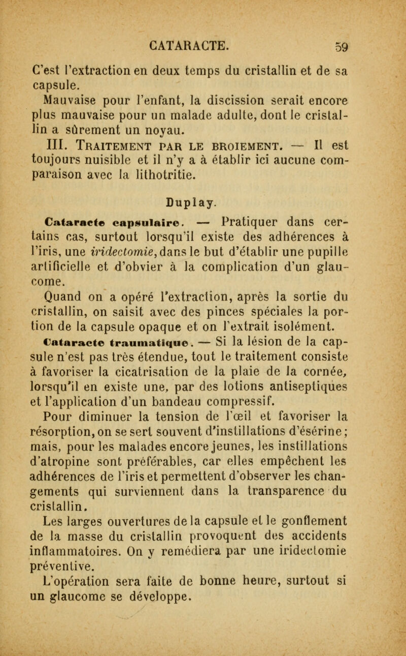 C'est l'extraction en deux temps du cristallin et de sa capsule. Mauvaise pour l'enfant, la discission serait encore plus mauvaise pour un malade adulte, dont le cristal- lin a sûrement un noyau. III. Traitement par le broiement. — Il est toujours nuisible et il n'y a à établir ici aucune com- paraison avec la lithotritie. Duplay. Cataracte capsuiairc. — Pratiquer dans cer- tains cas, surtout lorsqu'il existe des adhérences à l'iris, une iridectomie, dans le but d'établir une pupille artificielle et d'obvier à la complication d'un glau- come. Quand on a opéré l'extraction, après la sortie du cristallin, on saisit avec des pinces spéciales la por- tion de la capsule opaque et on l'extrait isolément. Cataracte traumatique. — Si la lésion de la cap- sule n'est pas très étendue, tout le traitement consiste à favoriser la cicatrisation de la plaie de la cornée, lorsqu'il en existe une, par des lotions antiseptiques et l'application d'un bandeau compressif. Pour diminuer la tension de l'œil et favoriser la résorption, on se sert souvent d'instillations d'ésérine ; mais, pour les malades encore jeunes, les instillations d'atropine sont préférables, car elles empêchent les adhérences de l'iris et permettent d'observer les chan- gements qui surviennent dans la transparence du cristallin. Les larges ouvertures delà capsule et le gonflement de la masse du cristallin provoquent des accidents inflammatoires. On y remédiera par une iridectomie préventive. L'opération sera faite de bonne heure, surtout si un glaucome se développe.