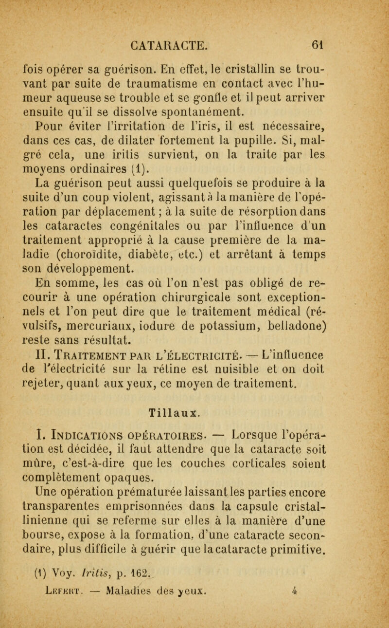 fois opérer sa guérison. En effet, le cristallin se trou- vant par suite de traumatisme en contact avec l'hu- meur aqueuse se trouble et se gonfle et il peut arriver ensuite qu'il se dissolve spontanément. Pour éviter l'irritation de l'iris, il est nécessaire, dans ces cas, de dilater fortement la pupille. Si, mal- gré cela, une iritis survient, on la traite par les moyens ordinaires (1). La guérison peut aussi quelquefois se produire à la suite d'un coup violent, agissant à la manière de Topé- ration par déplacement; à la suite de résorption dans les cataractes congénitales ou par l'influence d'un traitement approprié à la cause première de la ma- ladie (choroïdite, diabète, etc.) et arrêtant à temps son développement. En somme, les cas où l'on n'est pas obligé de re- courir à une opération chirurgicale sont exception- nels et l'on peut dire que le traitement médical (ré- vulsifs, mercuriaux, iodure de potassium, belladone) reste sans résultat. II. Traitement par l'électricité. — L'influence de l'électricité sur la rétine est nuisible et on doit rejeter, quant aux yeux, ce moyen de traitement. Tillaux. L Indications opératoires. — Lorsque l'opéra- tion est décidée, il faut attendre que la cataracte soit mûre, c'est-à-dire que les couches corticales soient complètement opaques. Une opération prématurée laissant les parties encore transparentes emprisonnées dans la capsule cristal- linienne qui se referme sur elles à la manière d'une bourse, expose à la formation, d'une cataracte secon- daire, plus difficile à guérir que la cataracte primitive. (1) Voy. Iritis, p. 162. Lkfkrt. — Maladies des yeux. 4