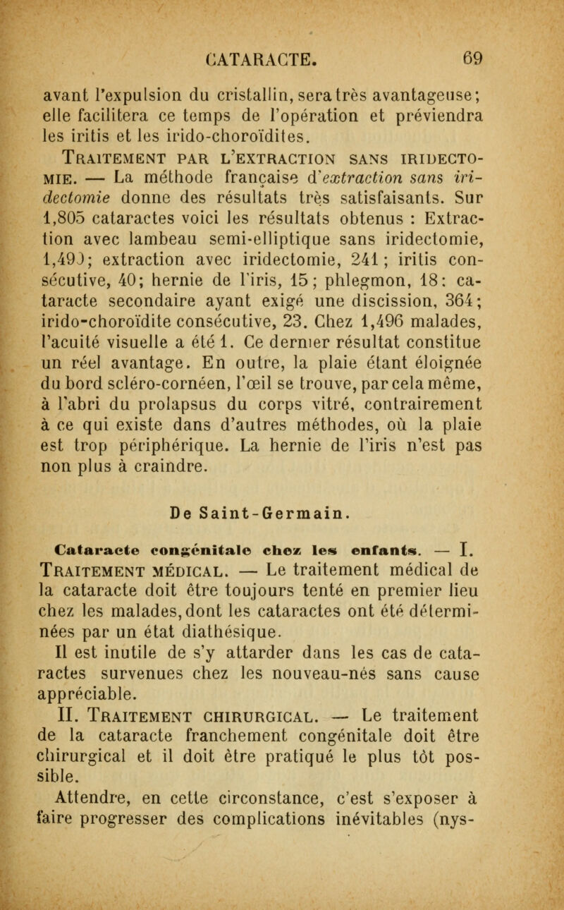 avant l'expulsion du cristallin, sera très avantageuse; elle facilitera ce temps de l'opération et préviendra les iritis et les irido-choroïdites. Traitement par l'extraction sans iridecto mie. — La méthode française d'extraction sans iri- dectomie donne des résultats très satisfaisants. Sur 1,805 cataractes voici les résultats obtenus : Extrac- tion avec lambeau semi-elliptique sans iridectomie, 1,493; extraction avec iridectomie, 241; iritis con- sécutive, 40; hernie de l'iris, 15; phlegmon, 18: ca- taracte secondaire ayant exigé une discission, 364 ; irido-choroïdite consécutive, 23. Chez 1,496 malades, l'acuité visuelle a été 1. Ce dernier résultat constitue un réel avantage. En outre, la plaie étant éloignée du bord scléro-cornéen, l'œil se trouve, par cela même, à l'abri du prolapsus du corps vitré, contrairement à ce qui existe dans d'autres méthodes, où la plaie est trop périphérique. La hernie de l'iris n'est pas non plus à craindre. De Saint-Germain. Cataracte congénitale chez les enfants. — I. Traitement médical. — Le traitement médical de la cataracte doit être toujours tenté en premier lieu chez les malades, dont les cataractes ont été détermi- nées par un état diathésique. Il est inutile de s'y attarder dans les cas de cata- ractes survenues chez les nouveau-nés sans cause appréciable. II. Traitement chirurgical. — Le traitement de la cataracte franchement congénitale doit être chirurgical et il doit être pratiqué le plus tôt pos- sible. Attendre, en cette circonstance, c'est s'exposer à faire progresser des complications inévitables (nys-