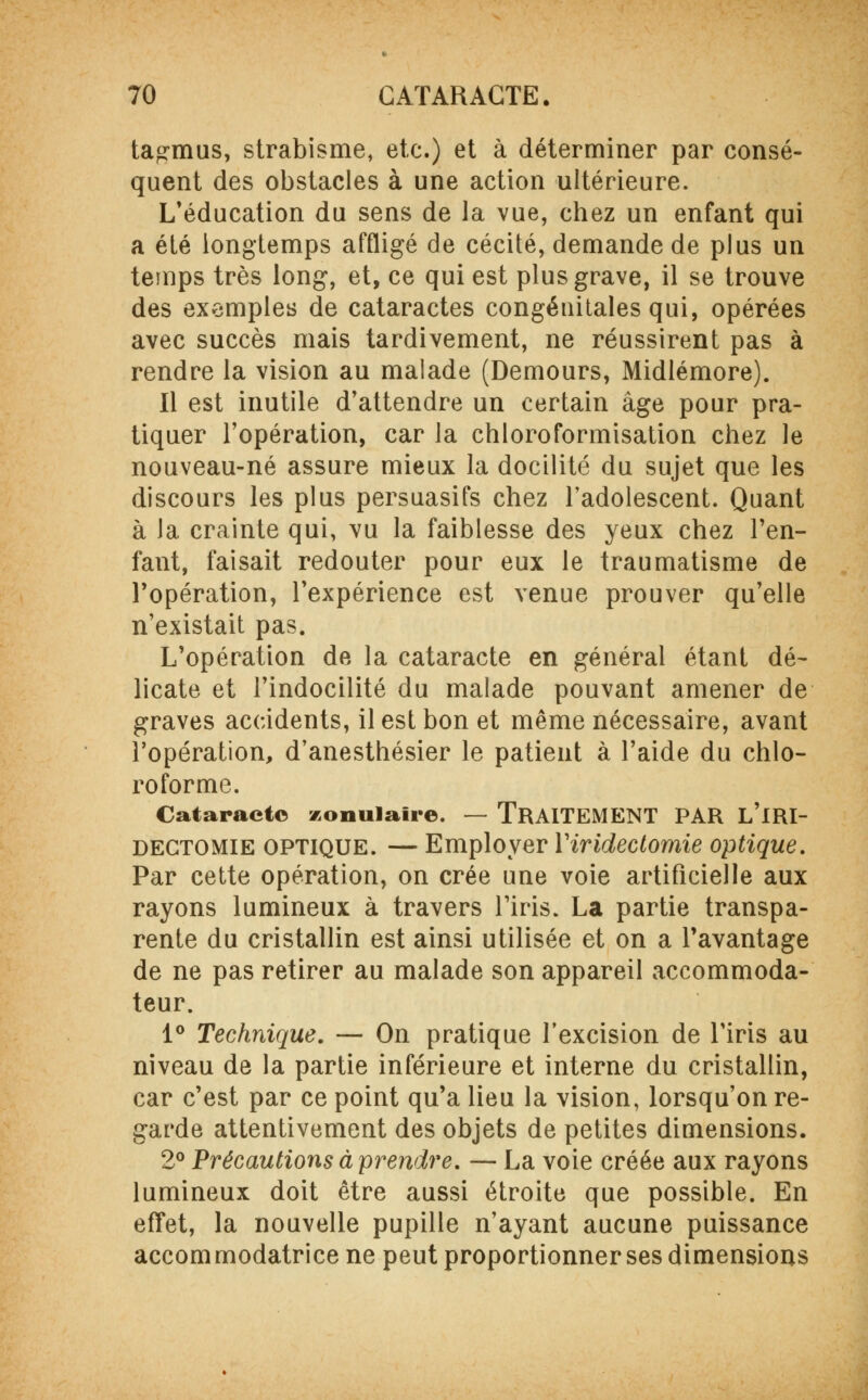 tagmus, strabisme, etc.) et à déterminer par consé- quent des obstacles à une action ultérieure. L'éducation du sens de la vue, chez un enfant qui a été longtemps affligé de cécité, demande de plus un temps très long, et, ce qui est plus grave, il se trouve des exemples de cataractes congénitales qui, opérées avec succès mais tardivement, ne réussirent pas à rendre la vision au malade (Demours, Midlémore). Il est inutile d'attendre un certain âge pour pra- tiquer l'opération, car la chloroformisation chez le nouveau-né assure mieux la docilité du sujet que les discours les plus persuasifs chez l'adolescent. Quant à la crainte qui, vu la faiblesse des yeux chez l'en- fant, faisait redouter pour eux le traumatisme de l'opération, l'expérience est venue prouver qu'elle n'existait pas. L'opération de la cataracte en général étant dé- licate et l'indocilité du malade pouvant amener de graves accidents, il est bon et même nécessaire, avant l'opération, d'anesthésier le patient à l'aide du chlo- roforme. Cataracte zonulaire. — TRAITEMENT PAR L'iRI- dectomie optique. — Employer Yiridectomie optique. Par cette opération, on crée une voie artificielle aux rayons lumineux à travers l'iris. La partie transpa- rente du cristallin est ainsi utilisée et on a l'avantage de ne pas retirer au malade son appareil accommoda- teur. 1° Technique. — On pratique l'excision de l'iris au niveau de la partie inférieure et interne du cristallin, car c'est par ce point qu'a lieu la vision, lorsqu'on re- garde attentivement des objets de petites dimensions. 2° Précautions à prendre. — La voie créée aux rayons lumineux doit être aussi étroite que possible. En effet, la nouvelle pupille n'ayant aucune puissance accommodatrice ne peut proportionner ses dimensions