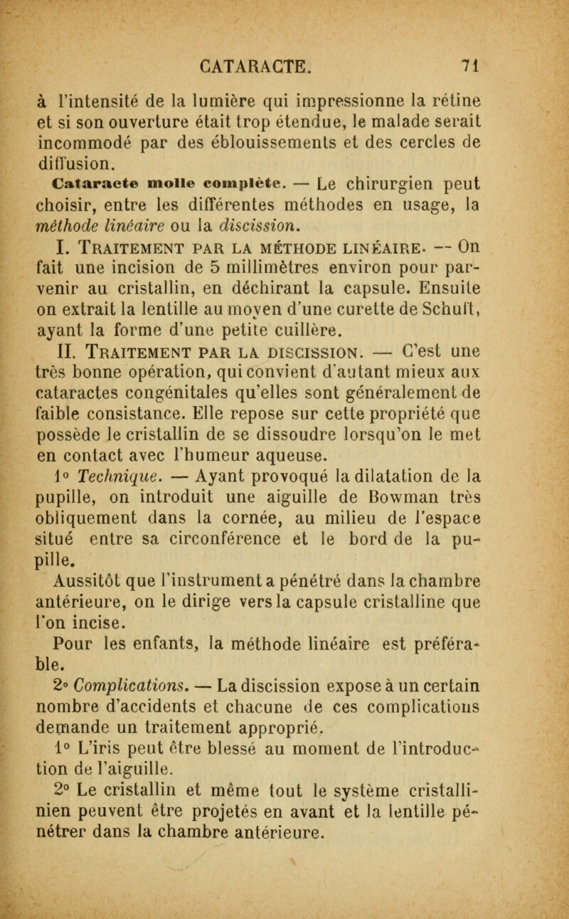 à l'intensité de la lumière qui impressionne la rétine et si son ouverture était trop étendue, le malade serait incommodé par des éblouissements et des cercles de diffusion. Cataracte molle complète. — Le chirurgien peut choisir, entre les différentes méthodes en usage, la méthode linéaire ou la discission. I. Traitement par la méthode linéaire. — On fait une incision de 5 millimètres environ pour par- venir au cristallin, en déchirant la capsule. Ensuite on extrait la lentille au moyen d'une curette de Schuft, ayant la forme d'une petite cuillère. IL Traitement par la discission. — C'est une très bonne opération, qui convient d'autant mieux aux cataractes congénitales qu'elles sont généralement de faible consistance. Elle repose sur cette propriété que possède le cristallin de se dissoudre lorsqu'on le met en contact avec l'humeur aqueuse. 1° Technique. — Ayant provoqué la dilatation de la pupille, on introduit une aiguille de Bovvman très obliquement dans la cornée, au milieu de l'espace situé entre sa circonférence et le bord de la pu- pille. Aussitôt que l'instrument a pénétré dans la chambre antérieure, on le dirige vers la capsule cristalline que l'on incise. Pour les enfants, la méthode linéaire est préféra- ble. 2° Complications. — La discission expose à un certain nombre d'accidents et chacune de ces complications demande un traitement approprié. 1° L'iris peut être blessé au moment de l'introduc- tion de l'aiguille. 2° Le cristallin et même tout le système cristalli- nien peuvent être projetés en avant et la lentille pé- nétrer dans la chambre antérieure.