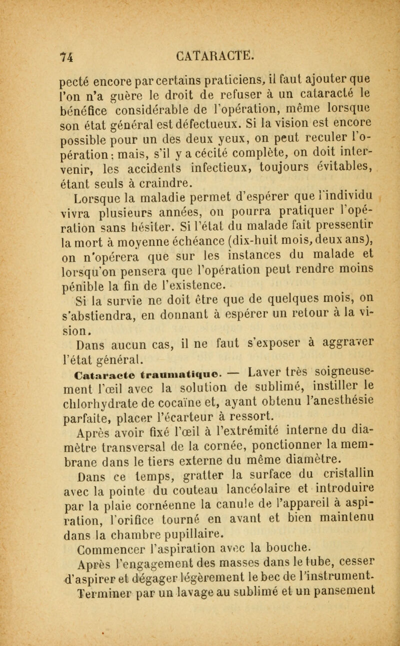 pecté encore par certains praticiens, il faut ajouter que l'on n'a guère le droit de refuser à un cataracte le bénéfice considérable de l'opération, même lorsque son état général est défectueux. Si la vision est encore possible pour un des deux yeux, on peut reculer l'o- pération-, mais, s'il y a cécité complète, on doit inter- venir, les accidents infectieux, toujours évitables, étant seuls à craindre. Lorsque la maladie permet d'espérer que l'individu vivra plusieurs années, on pourra pratiquer l'opé- ration sans hésiter. Si l'état du malade fait pressentir la mort à moyenne échéance (dix-huit mois, deux ans), on n'opérera que sur les instances du malade et lorsqu'on pensera que l'opération peut rendre moins pénible la fin de l'existence. Si la survie ne doit être que de quelques mois, on s'abstiendra, en donnant à espérer un retour à la vi- sion. Dans aucun cas, il ne faut s'exposer à aggraver l'état général. Cataracte traumatiquo. — Laver très soigneuse- ment l'œil avec la solution de sublimé, instiller le chlorhydrate de cocaïne et, ayant obtenu l'anesthésie parfaite, placer l'écarteur à ressort. Après avoir fixé l'œil à l'extrémité interne du dia- mètre transversal de la cornée, ponctionner la mem- brane dans le tiers externe du même diamètre. Dans ce temps, gratter la surface du cristallin avec la pointe du couteau lancéolaire et introduire par la plaie cornéenne la canule de l'appareil à aspi- ration, l'orifice tourné en avant et bien maintenu dans la chambre pupillaire. Commencer l'aspiration avec la bouche. Après l'engagement des masses dans le tube, cesser d'aspirer et dégager légèrement le bec de l'instrument. Terminer par un lavage au sublimé et un pansement