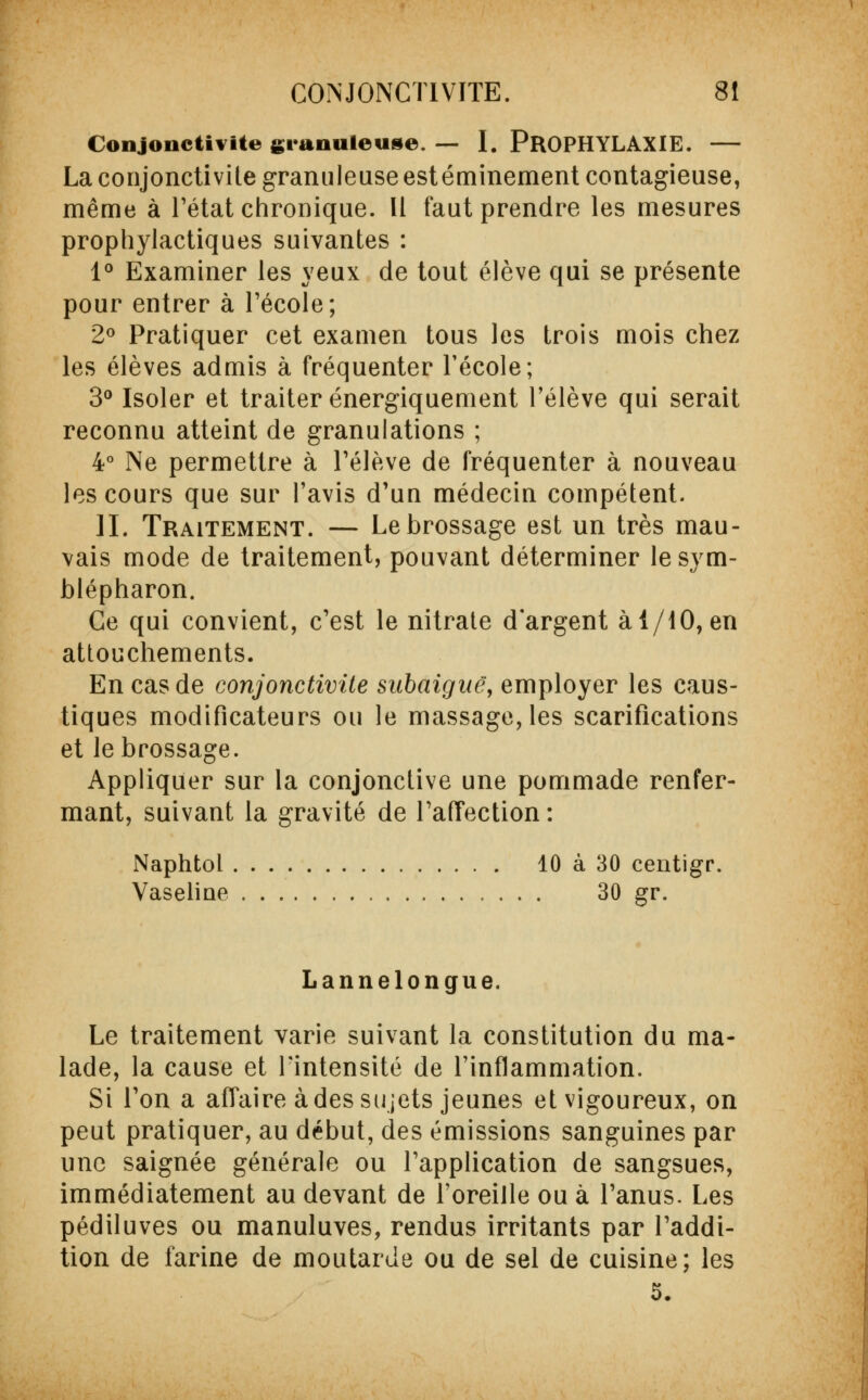 Conjonctivite granuleuse. — I. PROPHYLAXIE. — La conjonctivite granuleuse est éminement contagieuse, même à l'état chronique. Il faut prendre les mesures prophylactiques suivantes : 1° Examiner les yeux de tout élève qui se présente pour entrer à l'école; 2° Pratiquer cet examen tous les trois mois chez les élèves admis à fréquenter l'école; 3° Isoler et traiter énergiquement l'élève qui serait reconnu atteint de granulations ; 4° Ne permettre à l'élève de fréquenter à nouveau les cours que sur l'avis d'un médecin compétent. II. Traitement. — Le brossage est un très mau- vais mode de traitement, pouvant déterminer lesym- blépharon. Ce qui convient, c'est le nitrate d'argent à 1/10, en attouchements. En cas de conjonctivite subaignë, employer les caus- tiques modificateurs ou le massage, les scarifications et le brossage. Appliquer sur la conjonctive une pommade renfer- mant, suivant la gravité de l'affection : Naphtol 10 à 30 centigr. Vaseline 30 gr. Lannelongue. Le traitement varie suivant la constitution du ma- lade, la cause et l'intensité de l'inflammation. Si l'on a affaire à des sujets jeunes et vigoureux, on peut pratiquer, au début, des émissions sanguines par une saignée générale ou l'application de sangsues, immédiatement au devant de l'oreille ou à l'anus. Les pédiluves ou manuluves, rendus irritants par l'addi- tion de farine de moutarde ou de sel de cuisine; les 5.