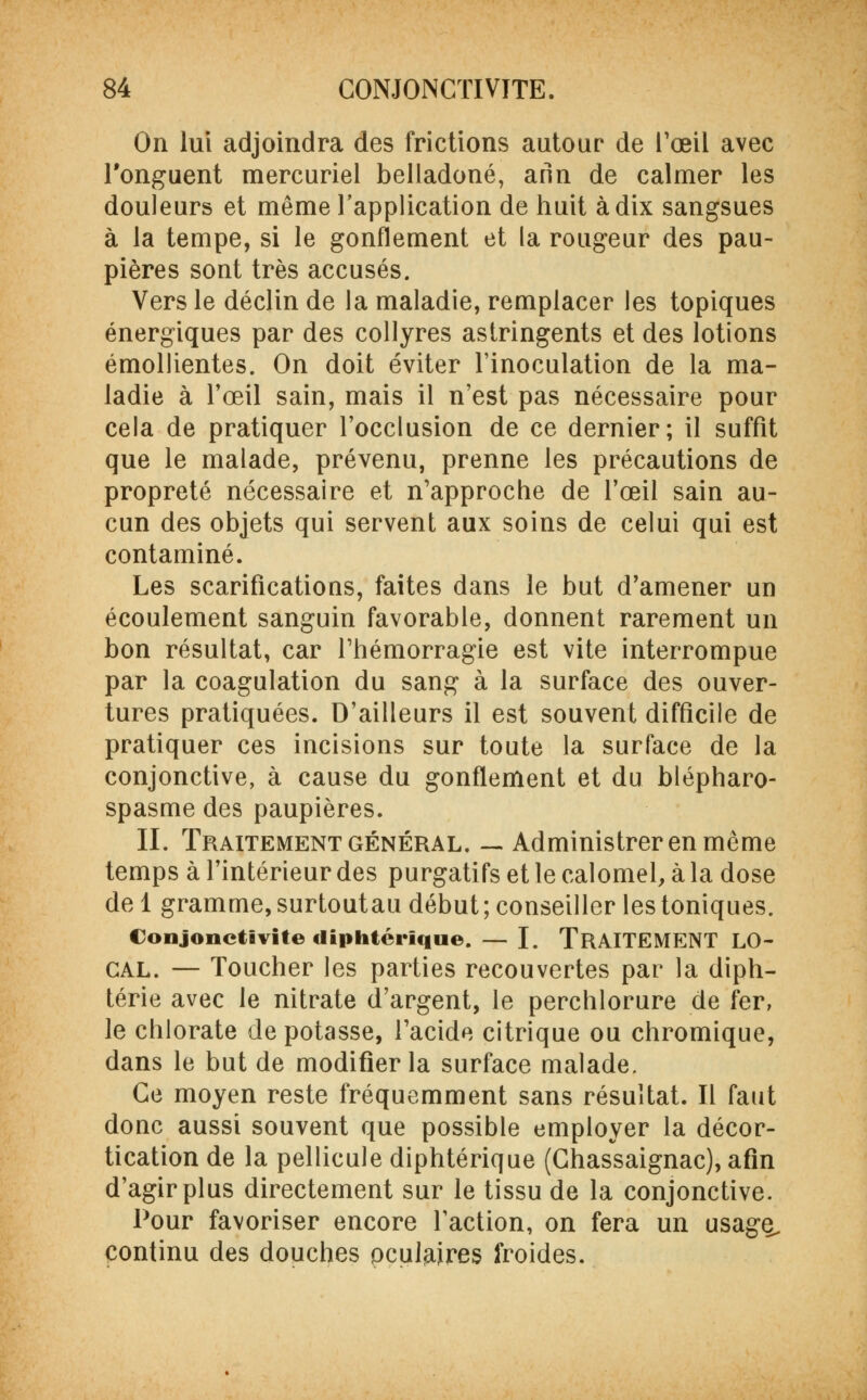 On lui adjoindra des frictions autour de l'œil avec l'onguent mercuriel belladone, arïn de calmer les douleurs et même l'application de huit à dix sangsues à la tempe, si le gonflement et la rougeur des pau- pières sont très accusés. Vers le déclin de la maladie, remplacer les topiques énergiques par des collyres astringents et des lotions émollientes. On doit éviter l'inoculation de la ma- ladie à l'œil sain, mais il n'est pas nécessaire pour cela de pratiquer l'occlusion de ce dernier; il suffit que le malade, prévenu, prenne les précautions de propreté nécessaire et n'approche de l'œil sain au- cun des objets qui servent aux soins de celui qui est contaminé. Les scarifications, faites dans le but d'amener un écoulement sanguin favorable, donnent rarement un bon résultat, car l'hémorragie est vite interrompue par la coagulation du sang à la surface des ouver- tures pratiquées. D'ailleurs il est souvent difficile de pratiquer ces incisions sur toute la surface de la conjonctive, à cause du gonflement et du blépharo- spasme des paupières. II. Traitement général. — Administrer en même temps à l'intérieur des purgatifs et le calomel, à la dose de 1 gramme, surtout au début ; conseiller les toniques. Conjonctivite diphtérique. — I. TRAITEMENT LO- CAL. — Toucher les parties recouvertes par la diph- térie avec le nitrate d'argent, le perchlorure de fer, le chlorate de potasse, l'acide citrique ou chromique, dans le but de modifier la surface malade. Ce moyen reste fréquemment sans résultat. Il faut donc aussi souvent que possible employer la décor- tication de la pellicule diphtérique (Chassaignac), afin d'agir plus directement sur le tissu de la conjonctive. Pour favoriser encore l'action, on fera un usage^ continu des douches oculaires froides.