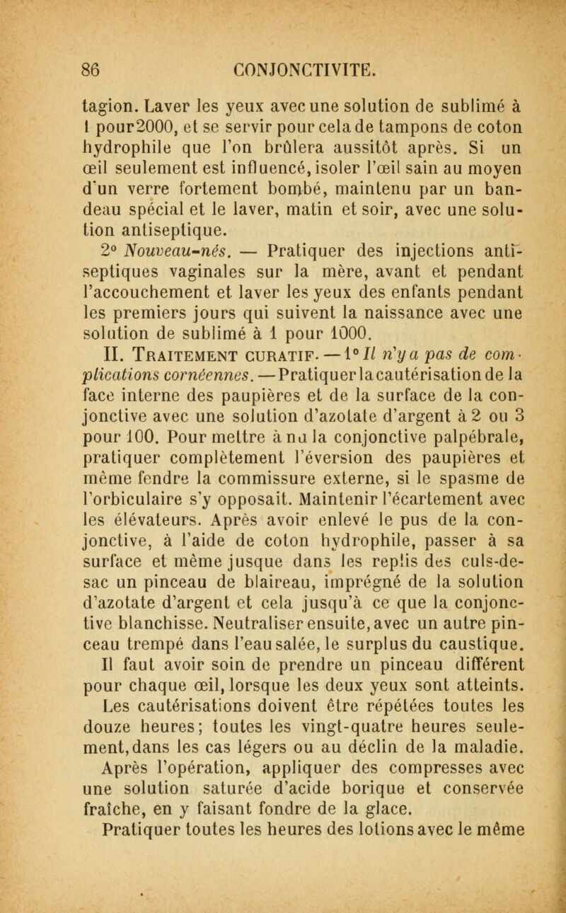 tagion. Laver les yeux avec une solution de sublimé à i pour2000, et se servir pour cela de tampons de coton hydrophile que l'on brûlera aussitôt après. Si un œil seulement est influencé, isoler l'œil sain au moyen d'un verre fortement bombé, maintenu par un ban- deau spécial et le laver, matin et soir, avec une solu- tion antiseptique. 2° Nouveau-nés. — Pratiquer des injections anti- septiques vaginales sur la mère, avant et pendant l'accouchement et laver les yeux des enfants pendant les premiers jours qui suivent la naissance avec une solution de sublimé à 1 pour 1000. II. Traitement guratif. — i°Il n'y a pas de corn* plications cornéennes.—Pratiquer lacautérisationde la face interne des paupières et de la surface de la con- jonctive avec une solution d'azotate d'argent à 2 ou 3 pour 100. Pour mettre à nu la conjonctive palpébrale, pratiquer complètement réversion des paupières et même fendre la commissure externe, si le spasme de Torbiculaire s'y opposait. Maintenir l'écartement avec les élévateurs. Après avoir enlevé le pus de la con- jonctive, à l'aide de coton hydrophile, passer à sa surface et même jusque dans les replis des culs-de- sac un pinceau de blaireau, imprégné de la solution d'azotate d'argent et cela jusqu'à ce que la conjonc- tive blanchisse. Neutraliser ensuite, avec un autre pin- ceau trempé dans l'eau salée, le surplus du caustique. Il faut avoir soin de prendre un pinceau différent pour chaque œil, lorsque les deux yeux sont atteints. Les cautérisations doivent être répétées toutes les douze heures; toutes les vingt-quatre heures seule- ment, dans les cas légers ou au déclin de la maladie. Après l'opération, appliquer des compresses avec une solution saturée d'acide borique et conservée fraîche, en y faisant fondre de la glace. Pratiquer toutes les heures des lotions avec le même