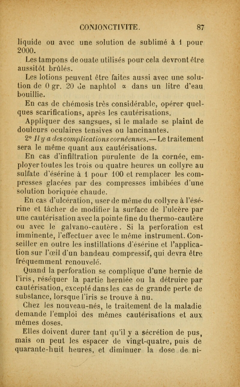 liquide ou avec une solution de sublimé à 1 pour 2000. Les tampons de ouate utilisés pour cela devront être aussitôt brûlés. Les lotions peuvent être faites aussi avec une solu- tion de 0 gr. 20 de naphtol a dans un litre d'eau bouillie. En cas de chémosis très considérable, opérer quel- ques scarifications, après les cautérisations. Appliquer des sangsues, si le malade se plaint de douleurs oculaires tensives ou lancinantes. 2° Il y a des complications coméennes.— Le traitement sera le même quant aux cautérisations. En cas d'infiltration purulente de la cornée, em- ployer toutes les trois ou quatre heures un collyre au sulfate d'ésérine à 1 pour 100 et remplacer les com- presses glacées par des compresses imbibées d'une solution boriquée chaude. En cas d'ulcération, user de même du collyre à Tésé- rine et tâcher de modifier la surface de l'ulcère par une cautérisation avec la pointe fine du thermo-cautère ou avec le galvano-cautère. Si la perforation est imminente, l'effectuer avec le même instrument. Con- seiller en outre les instillations d'ésérine et l'applica- tion sur l'œil d'un bandeau compressif, qui devra être fréquemment renouvelé. Quand la perforation se complique d'une hernie de l'iris, réséquer la partie herniée ou la détruire par cautérisation, excepté dans les cas de grande perte de substance, lorsque l'iris se trouve à nu. Chez les nouveau-nés, le traitement de la maladie demande l'emploi des mêmes cautérisations et aux mêmes doses. Elles doivent durer tant qu'il y a sécrétion de pus, mais on peut les espacer de vingt-quatre, puis de quarante-huit heures, et diminuer la dose de ni-