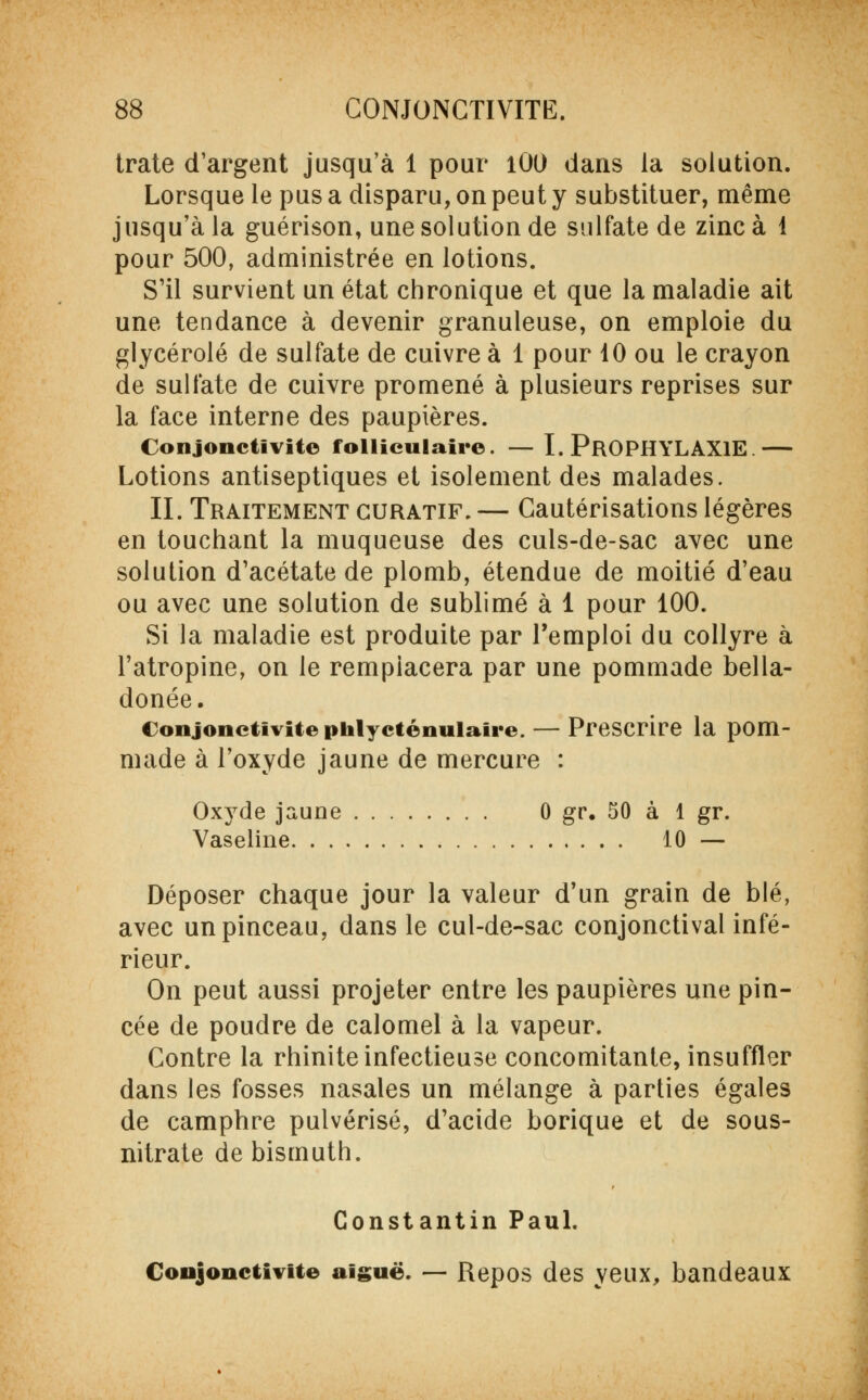 trate d'argent jusqu'à 1 pour lût) dans la solution. Lorsque le pus a disparu, on peut y substituer, même jusqu'à la guérison, une solution de sulfate de zinc à 1 pour 500, administrée en lotions. S'il survient un état chronique et que la maladie ait une tendance à devenir granuleuse, on emploie du glycérolé de sulfate de cuivre à 1 pour 10 ou le crayon de sulfate de cuivre promené à plusieurs reprises sur la face interne des paupières. Conjonctivite folliculaire. — I. PROPHYLAXIE — Lotions antiseptiques et isolement des malades. IL Traitement guratif. — Cautérisations légères en touchant la muqueuse des culs-de-sac avec une solution d'acétate de plomb, étendue de moitié d'eau ou avec une solution de sublimé à 1 pour 100. Si la maladie est produite par l'emploi du collyre à l'atropine, on le remplacera par une pommade bella- donée. Conjonctivite phlycténuiaire. — Prescrire la pom- made à l'oxyde jaune de mercure : Oxyde jaune 0 gr. 50 à 1 gr. Vaseline 10 — Déposer chaque jour la valeur d'un grain de blé, avec un pinceau, dans le cul-de-sac conjonctival infé- rieur. On peut aussi projeter entre les paupières une pin- cée de poudre de calomel à la vapeur. Contre la rhinite infectieuse concomitante, insuffler dans les fosses nasales un mélange à parties égales de camphre pulvérisé, d'acide borique et de sous- nitrate de bismuth. Constantin Paul. Conjonctivite aiguë. — Repos des yeux, bandeaux