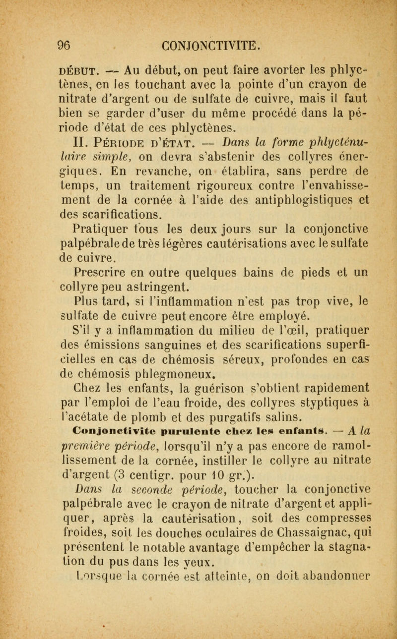 début. — Au début, on peut faire avorter les phlyc- tènes, en les touchant avec la pointe d'un crayon de nitrate d'argent ou de sulfate de cuivre, mais il faut bien se garder d'user du même procédé dans la pé- riode d'état de ces phlyctènes. II. Période d'état. — Dans la forme phlycténu- laire simple, on devra s'abstenir des collyres éner- giques. En revanche, on établira, sans perdre de temps, un traitement rigoureux contre l'envahisse- ment de la cornée à l'aide des antiphlogistiques et des scarifications. Pratiquer tous les deux jours sur la conjonctive palpébralede très légères cautérisations avec le sulfate de cuivre. Prescrire en outre quelques bains de pieds et un collyre peu astringent. Plus tard, si l'inflammation n'est pas trop vive, le sulfate de cuivre peut encore être employé. S'il y a inflammation du milieu de l'œil, pratiquer des émissions sanguines et des scarifications superfi- cielles en cas de chémosis séreux, profondes en cas de chémosis phlegmoneux. Chez les enfants, la guérison s'obtient rapidement par l'emploi de l'eau froide, des collyres styptiques à l'acétate de plomb et des purgatifs salins. Conjonctivite purulente chez les enfants. — A la première période, lorsqu'il n'y a pas encore de ramol- lissement de la cornée, instiller le collyre au nitrate d'argent (3 centigr. pour 10 gr.). Dans la seconde période, toucher la conjonctive palpébrale avec le crayon de nitrate d'argent et appli- quer, après la cautérisation, soit des compresses froides, soit les douches oculaires de Chassaignac, qui présentent le notable avantage d'empêcher la stagna- tion du pus dans les yeux. Lorsque la cornée est atteinte, on doit abandonner