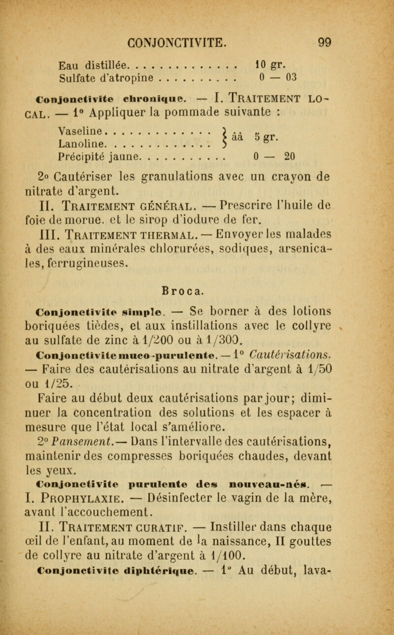 Eau distillée 10 gr. Sulfate d'atropine 0 — 03 Conjonctivite chronique. — I. TRAITEMENT lo- cal, — 1° Appliquer la pommade suivante : Vaseline ) âà g Lanoline S Précipité jaune 0—20 2° Cautériser les granulations avec un crayon de nitrate d'argent. II. Traitement général. —Prescrire l'huile de foie de morue, et le sirop d'iodure de fer. III. Traitement thermal. —Envoyer les malades à des eaux minérales chlorurées, sodîques, arsenica- les, ferrugineuses. Broca. Conjonctivite simple. — Se borner à des lotions boriquées tièdes, et aux instillations avec le collyre au sulfate de zinc à 1/200 ou à 1/303. Conjonctivite niuco-purulente. — 1° Cautérisations. — Faire des cautérisations au nitrate d'argent à 1/50 ou 1/25. Faire au début deux cautérisations par jour; dimi- nuer la concentration des solutions et les espacer à mesure que l'état local s'améliore. 2° Pansement.— Dans l'intervalle des cautérisations, maintenir des compresses boriquées chaudes, devant les yeux. Conjonctivite purulente des nouveau-nés. ■— I. Prophylaxie. — Désinfecter le vagin de la mère, avant l'accouchement. II. Traitement GURATiF. — Instiller dans chaque œil de l'enfant, au moment de la naissance, II gouttes de collyre au nitrate d'argent à 1/100. Conjonctivite diphtérique. — 1° Au début, lava-