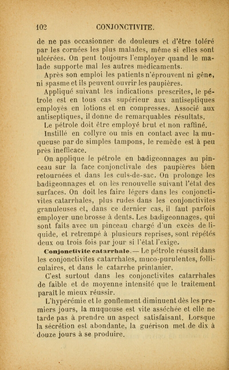 de ne pas occasionner de douleurs et d'être toléré par les cornées les plus malades, même si elles sont ulcérées. On peut toujours l'employer quand le ma- lade supporte mal les autres médicaments. Après son emploi les patients n'éprouvent ni gêne, ni spasme et ils peuvent ouvrir les paupières. Appliqué suivant les indications prescrites, le pé- trole est en tous cas supérieur aux antiseptiques employés en lotions et en compresses. Associé aux antiseptiques, il donne de remarquables résultats. Le pétrole doit être employé brut et non raffiné. Instillé en collyre ou mis en contact avec la mu- queuse par de simples tampons, le remède est à peu près inefficace. On applique le pétrole en badigeonnages au pin- ceau sur la face conjonctivale des paupières bien retournées et dans les culs-de-sac. On prolonge les badigeonnages et on les renouvelle suivant l'état des surfaces. On doit les faire légers dans les conjoncti- vites catarrhales, pins rudes dans les conjonctivites granuleuses et, dans ce dernier cas, il faut parfois employer une brosse à dents. Les badigeonnages, qui sont faits avec un pinceau chargé d'un excès de li- quide, et retrempé à plusieurs reprises, sont répétés deux ou trois fois par jour si l'état l'exige. Conjonctivite catarrhale — Le pétrole réuSSÎtdailS les conjonctivites catarrhales, muco-purulentes, folli- culaires, et dans le catarrhe printanier. C'est surtout dans les conjonctivites catarrhales de faible et de moyenne intensité que le traitement paraît le mieux réussir. L'hypérémie et le gonflement diminuent dès les pre- miers jours, la muqueuse est vite asséchée et elle ne tarde pas à prendre un aspect satisfaisant. Lorsque la sécrétion est abondante, la guérison met de dix à douze jours à se produire.