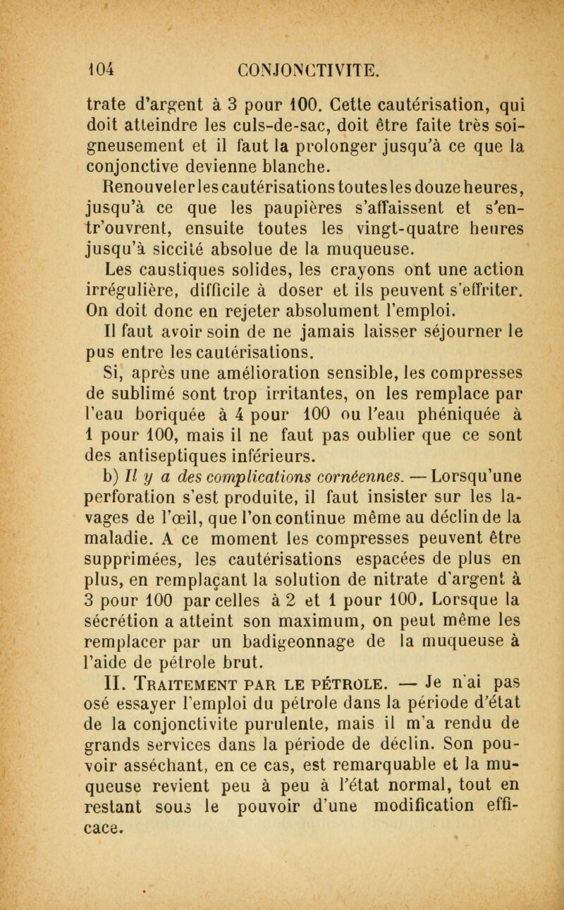 trate d'argent à 3 pour 100. Cette cautérisation, qui doit atteindre les culs-de-sac, doit être faite très soi- gneusement et il faut la prolonger jusqu'à ce que la conjonctive devienne blanche. Renouveler les cautérisations toutesles douze heures, jusqu'à ce que les paupières s'affaissent et s'en- tr'ouvrent, ensuite toutes les vingt-quatre heures jusqu'à siccilé absolue de la muqueuse. Les caustiques solides, les crayons ont une action irrégulière, difficile à doser et ils peuvent s'effriter. On doit donc en rejeter absolument l'emploi. Il faut avoir soin de ne jamais laisser séjourner le pus entre les cautérisations. Si, après une amélioration sensible, les compresses de sublimé sont trop irritantes, on les remplace par l'eau boriquée à 4 pour 100 ou l'eau phéniquée à 1 pour 100, mais il ne faut pas oublier que ce sont des antiseptiques inférieurs. h) Il y a des complications cornéennes. —Lorsqu'une perforation s'est produite, il faut insister sur les la- vages de l'œil, que Ton continue même au déclin de la maladie. A ce moment les compresses peuvent être supprimées, les cautérisations espacées de plus en plus, en remplaçant la solution de nitrate d'argent à 3 pour 100 parcelles à 2 et 1 pour 100. Lorsque la sécrétion a atteint son maximum, on peut même les remplacer par un badigeonnage de la muqueuse à l'aide de pétrole brut. IL Traitement par le pétrole. — Je n'ai pas osé essayer l'emploi du pétrole dans la période d'état de la conjonctivite purulente, mais il m'a rendu de grands services dans la période de déclin. Son pou- voir asséchant, en ce cas, est remarquable et la mu- queuse revient peu à peu à l'état normal, tout en restant sous le pouvoir d'une modification effi- cace.