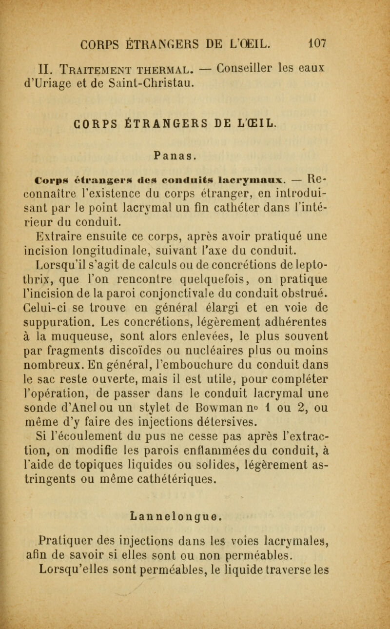 IL Traitement thermal. — Conseiller les eaux d'Uriage et de Saint-Christau. CORPS ÉTRANGERS DE L'ŒIL. Panas. Corps étrangers des conduits lacrymaux. — Re- connaître l'existence du corps étranger, en introdui- sant par le point lacrymal un fin cathéter dans l'inté- rieur du conduit. Extraire ensuite ce corps, après avoir pratiqué une incision longitudinale, suivant l'axe du conduit. Lorsqu'il s'agit de calculs ou de concrétions de lepto- thrix, que l'on rencontre quelquefois, on pratique l'incision de la paroi conjonctivale du conduit obstrué. Celui-ci se trouve en général élargi et en voie de suppuration. Les concrétions, légèrement adhérentes à la muqueuse, sont alors enlevées, le plus souvent par fragments discoïdes ou nucléaires plus ou moins nombreux. En général, l'embouchure du conduit dans le sac reste ouverte, mais il est utile, pour compléter l'opération, de passer dans le conduit lacrymal une sonde d'Anel ou un stylet de Bowman no 1 ou 2, ou même d'y faire des injections détersives. Si l'écoulement du pus ne cesse pas après l'extrac- tion, on modifie les parois enflammées du conduit, à l'aide de topiques liquides ou solides, légèrement as- tringents ou même cathétériques. Lannelongue. Pratiquer des injections dans les voies lacrymales, afin de savoir si elles sont ou non perméables. Lorsqu'elles sont perméables, le liquide traverse les