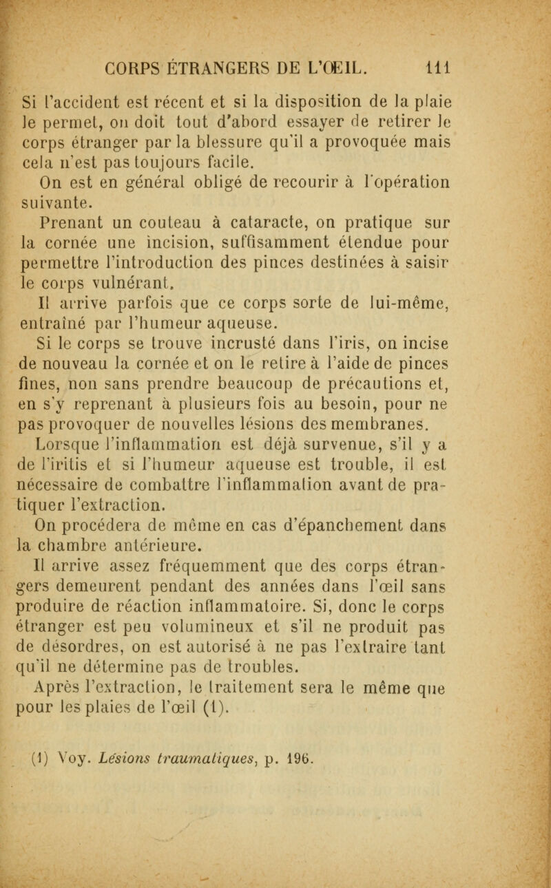 Si l'accident est récent et si la disposition de la plaie le permet, on doit tout d'abord essayer de retirer le corps étranger parla blessure qu'il a provoquée mais cela n'est pas toujours facile. On est en général obligé de recourir à l'opération suivante. Prenant un couteau à cataracte, on pratique sur la cornée une incision, suffisamment étendue pour permettre l'introduction des pinces destinées à saisir le corps vulnérant. Il arrive parfois que ce corps sorte de lui-même, entraîné par l'humeur aqueuse. Si le corps se trouve incrusté dans l'iris, on incise de nouveau la cornée et on le retire à l'aide de pinces fines, non sans prendre beaucoup de précautions et, en s'y reprenant à plusieurs fois au besoin, pour ne pas provoquer de nouvelles lésions des membranes. Lorsque l'inflammation est déjà survenue, s'il y a de l'iritis et si l'humeur aqueuse est trouble, il est nécessaire de combattre l'inflammation avant de pra- tiquer l'extraction. On procédera de môme en cas d'épanchement dans la chambre antérieure. Il arrive assez fréquemment que des corps étran- gers demeurent pendant des années dans l'œil sans produire de réaction inflammatoire. Si, donc le corps étranger est peu volumineux et s'il ne produit pas de désordres, on est autorisé à ne pas l'extraire tant qu'il ne détermine pas de troubles. Après l'extraction, le Iraitement sera le même que pour les plaies de l'œil (1). (1) Voy. Lésions traumatiques, p. 196.