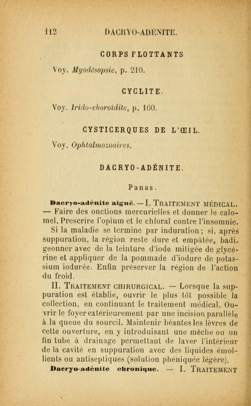 CORPS FLOTTANTS Voy. Myodésopsie, p. 210. CYCLITE. Voy. lrido-choroïdite, p. 160. CYSTICERQUES DE L'ŒIL. Voy. Ophtalmozoaires. DACRYO-ADÉNITE. Panas. DacryO~adéiiite aiguë. —I. TRAITEMENT MÉDICAL. — Faire des onctions mercurielles et donner le calo- mel. Prescrire l'opium et le chloral contre Finsomnie. Si la maladie se termine par induration; si, après suppuration, la région reste dure et empâtée, badi- geonner avec de la teinture d'iode mitigée de glycé- rine et appliquer de la pommade d'iodure de potas- sium iodurée. Enfin préserver la région de l'action du froid. II. Traitement chirurgical. — Lorsque la sup- puration est établie, ouvrir le plus tôt possible la collection, en continuant le traitement médical. Ou- vrir le foyer extérieurement par une incision parallèle à la queue du sourcil. Maintenir béantes les lèvres de cette ouverture, en y introduisant une mèche ou un fin tube à drainage permettant de laver l'intérieur de la cavité en suppuration avec des liquides émoi- lients ou antiseptiques (solution phéniquée légère). Dacryo-adénite chronique. — I. TRAITEMENT