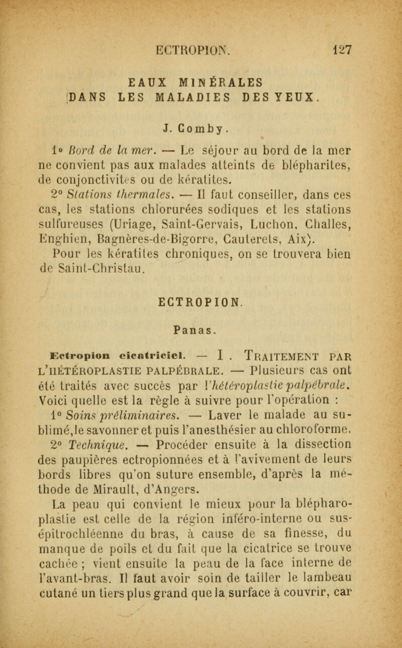 EAUX MINÉRALES DANS LES MALADIES DES YEUX. J. Comby. 1° Bord de la mer. — Le séjour au bord de la mer ne convient pas aux malades atteints de blépharites, de conjonctivites ou de kératites. 2° Stations thermales. — Il faut conseiller, dans ces cas, les stations chlorurées sodiques et les stations sulfureuses (Uriage, Saint-Gervais, Luchon, Challes, Enghien, Bagnères-de-Bigorre, Gauterets, Aix). Pour les kératites chroniques, on se trouvera bien do Saint-Christau. ECTROPION. Panas. I.ctiopion cicatriciel. — I . TRAITEMENT PAR l'iiétéroplastie palpébrale. — Plusieurs cas ont été traités avec succès par ïhétéroptastiepalpébrale. Voici quelle est la règle à suivre pour l'opération : 1° Soins préliminaires. — Laver le malade au su- blimé,le savonner et puis l'anesthésier au chloroforme. 2° Technique. — Procéder ensuite à la dissection des paupières ectropionnées et à Tavivement de leurs bords libres qu'on suture ensemble, d'après la mé- thode de Mirault, d'Angers. La peau qui convient le mieux pour la blépharo- plaslie est celle de la région inféro-interne ou sus- épitrochléenne du bras, à cause de sa finesse, du manque de poils et du fait que la cicatrice se trouve cachée ; vient ensuite la peau de la face interne de l'avant-bras. Il faut avoir soin de tailler le lambeau cutané un tiers plus grand que la surface à couvrir, car