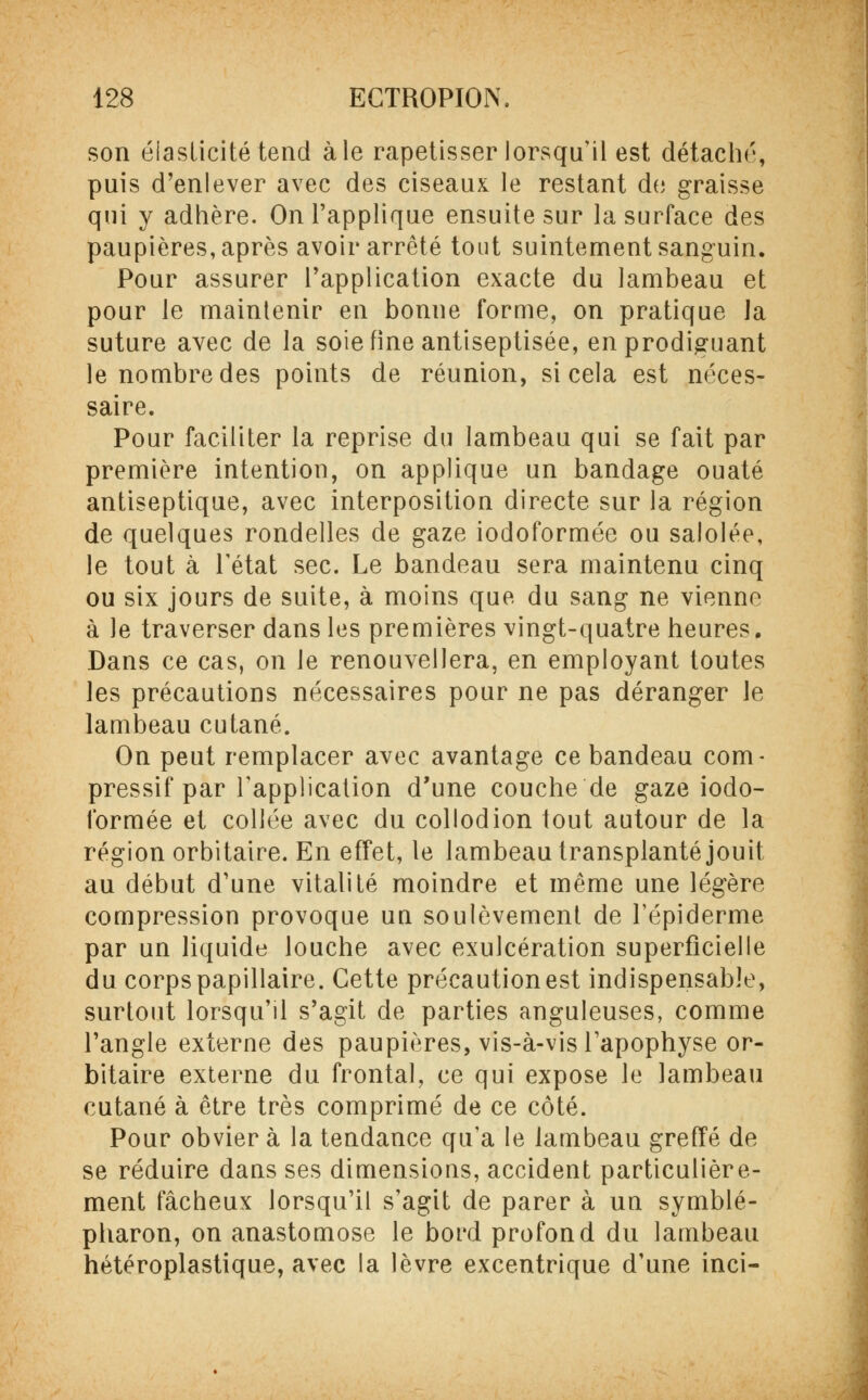 son élasticité tend aie rapetisser lorsqu'il est détaché, puis d'enlever avec des ciseaux le restant de graisse qui y adhère. On l'applique ensuite sur la surface des paupières, après avoir arrêté tout suintement sanguin. Pour assurer l'application exacte du lambeau et pour le maintenir en bonne forme, on pratique Ja suture avec de la soie fine antiseptisée, en prodiguant le nombre des points de réunion, si cela est néces- saire. Pour faciliter la reprise du lambeau qui se fait par première intention, on applique un bandage ouaté antiseptique, avec interposition directe sur la région de quelques rondelles de gaze iodoformée ou salolée, le tout à l'état sec. Le bandeau sera maintenu cinq ou six jours de suite, à moins que du sang ne vienne à le traverser dans les premières vingt-quatre heures. Dans ce cas, on le renouvellera, en employant toutes les précautions nécessaires pour ne pas déranger le lambeau cutané. On peut remplacer avec avantage ce bandeau com- pressif par l'application d'une couche de gaze iodo- formée et collée avec du collodion tout autour de la région orbitaire. En effet, le lambeau transplanté jouit au début d'une vitalité moindre et même une légère compression provoque uu soulèvement de Fépiderme par un liquide louche avec exulcération superficielle du corps papillaire. Cette précaution est indispensable, surtout lorsqu'il s'agit de parties anguleuses, comme l'angle externe des paupières, vis-à-vis l'apophyse or- bitaire externe du frontal, ce qui expose le lambeau cutané à être très comprimé de ce côté. Pour obvier à la tendance qu'a le lambeau greffé de se réduire dans ses dimensions, accident particulière- ment fâcheux lorsqu'il s'agit de parer à un symblé- pharon, on anastomose le bord profond du lambeau hétéroplastique, avec la lèvre excentrique d'une inci-