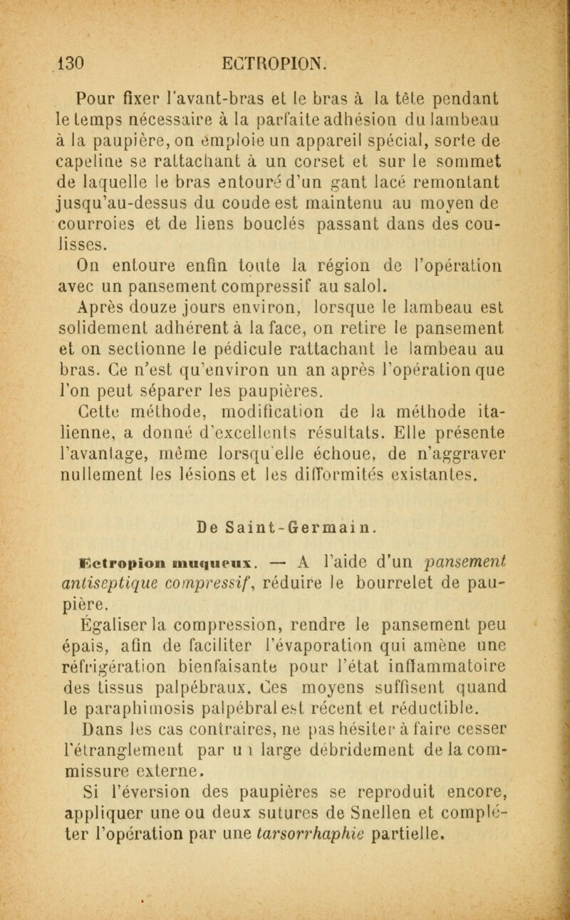 Pour fixer lavant-bras et le bras à la tête pendant le temps nécessaire à la parfaite adhésion du lambeau à la paupière, on emploie un appareil spécial, sorte de capeline se rattachant à un corset et sur le sommet de laquelle le bras entouré d'un gant lacé remontant jusqu'au-dessus du coude est maintenu au moyen de courroies et de liens bouclés passant dans des cou- lisses. On entoure enfin toute la région de l'opération avec un pansement compressif ausalol. Après douze jours environ, lorsque le lambeau est solidement adhérent à la face, on retire le pansement et on sectionne le pédicule rattachant le lambeau au bras. Ce n'est qu'environ un an après l'opération que l'on peut séparer les paupières. Cette méthode, modification de la méthode ita- lienne, a donné d'excellents résultats. Elle présente l'avantage, même lorsqu'elle échoue, de n'aggraver nullement les lésions et les difformités existantes. De Saint-Germain. tfctropion muqueux. — A l'aide d'un pansement antiseptique compressif, réduire le bourrelet de pau- pière. Égaliser la compression, rendre le pansement peu épais, afin de faciliter l'évaporation qui amène une réfrigération bienfaisante pour l'état inflammatoire des tissus palpébraux. Ces moyens suffisent quand le paraphimosis palpébralest récent et réductible. Dans les cas contraires, ne pas hésiter à faire cesser l'étranglement par ui large débridement de la com- missure externe. Si réversion des paupières se reproduit encore, appliquer une ou deux sutures de Snellen et complé- ter l'opération par une tarsorrhaphie partielle.