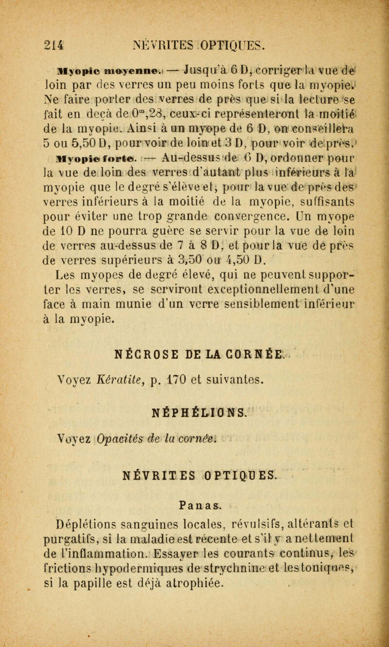 Myopie mienne. — Jusqu'à 6 D, corriger la vue de loin par des verres un peu moins forts que la myopie. Ne faire porter des verres de près que si la lecture se fait en deçà de 0m,23, ceux-ci représenteront la moitié de la myopie. Ainsi à un myope de 6 D, on conseillera 5 ou 5,50 D, pourvoir de loin et 3 D, pour voir de près. Myopie forte. — Au-dessus de 6 D, ordonner pour la vue de loin des verres d'autant plus inférieurs à la myopie que le degré s'élève et, pour la vue de près des; verres inférieurs à la moitié de la myopie, suffisants pour éviter une trop grande convergence. Un myope de 10 D ne pourra guère se servir pour la vue de loin de verres au-dessus de 7 a 8 D, et pour la vue de près de verres supérieurs à 3,50 ou 4,50 D. Les myopes de degré élevé, qui ne peuvent suppor- ter les verres, se serviront exceptionnellement d'une face à main munie d'un verre sensiblement inférieur à la myopie. NÉCROSE DE LA CORNÉE. Voyez Kératite, p. 170 et suivantes. NÉPHÉLIONS. Voyez Opacités de la cornée. NÉVRITES OPTIQUES. Panas. Déplétions sanguines locales, révulsifs, altérants et purgatifs, si la maladie est récente et s'il y a nettement de l'inflammation. Essayer les courants continus, les frictions hypodermiques de strychnine et lestoniques, si la papille est déjà atrophiée.