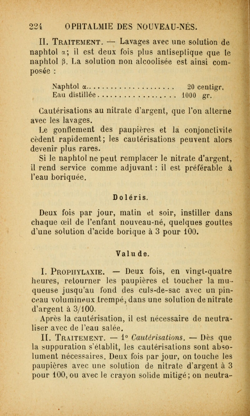 II. Traitement. — Lavages avec une solution de naphtol a; il est deux fois plus antiseptique que le naphtol (3. La solution non alcoolisée est ainsi com- posée : Naphtol a 20 centigr. Eau distillée 1000 gr. Cautérisations au nitrate d'argent, que l'on alterne avec les lavages. Le gonflement des paupières et la conjonctivite cèdent rapidement; les cautérisations peuvent alors devenir plus rares. Si le naphtol ne peut remplacer le nitrate d'argent, il rend service comme adjuvant : il est préférable à l'eau boriquée. Doléris. Deux fois par jour, matin et soir, instiller dans chaque œil de l'enfant nouveau-né, quelques gouttes d'une solution d'acide borique à 3 pour 100. Valu de. I. Prophylaxie. — Deux fois, en vingt-quatre heures, retourner les paupières et toucher la mu- queuse jusqu'au fond des culs-de-sac avec un pin- ceau volumineux trempé, dans une solution de nitrate d'argent à 3/100. Après la cautérisation, il est nécessaire de neutra- liser avec de l'eau salée. II. Traitement. — 1° Cautérisations. — Dès que la suppuration s'établit, les cautérisations sont abso- lument nécessaires. Deux fois par jour, on touche les paupières avec une solution de nitrate d'argent à 3 pour 100,ou avec le crayon solide mitigé; on neutra-