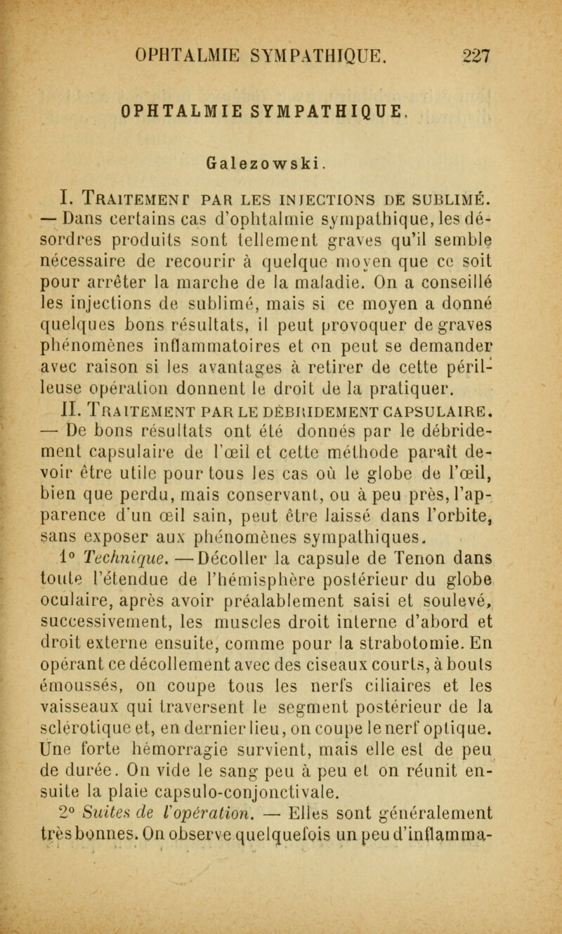 OPHTALMIE SYMPATHIQUE. Galezowski. I. Traitement par les injections de sublimé. — Dans certains cas d'ophtalmie sympathique, les dé- sordres produits sont tellement graves qu'il semble nécessaire de recourir à quelque moyen que ce soit pour arrêter la marche de la maladie. On a conseillé les injections de sublimé, mais si ce moyen a donné quelques bons résultats, il peut provoquer de graves phénomènes inflammatoires et on peut se demander avec raison si les avantages à retirer de cette péril- leuse opération donnent le droit de la pratiquer. IL Traitement par le débridementcapsulaire. — De bons résultats ont été donnés par le débride- ment capsulaire de l'œil et cette méthode paraît de- voir être utile pour tous les cas où le globe de l'œil, bien que perdu, mais conservant, ou à peu près, l'ap- parence d'un œil sain, peut être laissé dans l'orbite, sans exposer aux phénomènes sympathiques. 1° Technique. —Décoller la capsule de Tenon dans toute l'étendue de l'hémisphère postérieur du globe oculaire, après avoir préalablement saisi et soulevé, successivement, les muscles droit interne d'abord et droit externe ensuite, comme pour la strabotomie. En opérant ce décollement avec des ciseaux courts, à bouts émoussés, on coupe tous les nerfs ciliaires et les vaisseaux qui traversent le segment postérieur de la sclérotique et, en dernier lieu, on coupe le nerf optique. Une forte hémorragie survient, mais elle est de peu de durée. On vide le sang peu à peu et on réunit en- suite la plaie capsulo-conjonctivale. 2° Suites de l'opération. — Elles sont généralement très bonnes. On observe quelquefois un peu d'inflamma-