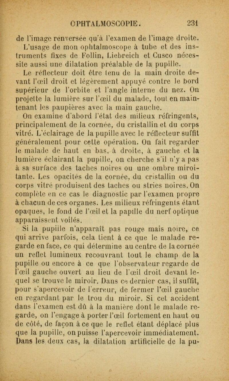 de l'image renversée qu'à l'examen de l'image droite. L'usage de mon ophtalmoscope à tube et des ins- truments fixes de Follin, Liebreich et Cusco néces- site aussi une dilatation préalable de la pupille. Le réflecteur doit être tenu de la main droite de- vant l'œil droit et légèrement appuyé contre le bord supérieur de l'orbite et l'angle interne du nez. On projette la lumière sur l'œil du malade, tout en main- tenant les paupières avec la main gauche. On examine d'abord l'état des milieux réfringents, principalement de la cornée, du cristallin et du corps vitré. L'éclairage de la pupille avec le réflecteur suffit généralement pour cette opération. On fait regarder le malade de haut en bas, à droite, à gauche et la lumière éclairant la pupille, on cherche s'il n'y a pas à sa surface des taches noires ou une ombre miroi- tante. Les opacités de la cornée, du cristallin ou du corps vitré produisent des taches ou stries noires. On complète en ce cas le diagnostic par l'examen propre à chacun de ces organes. Les milieux réfringents étant opaques, le fond de l'œil et la papille du nerf optique apparaissent voilés. Si la pupille n'apparaît pas rouge mais noire, ce qui arrive parfois, cela tient à ce que le malade re- garde en face, ce qui détermine au centre de la cornée un reflet lumineux recouvrant tout le champ de la pupille ou encore à ce que l'observateur regarde de l'œil gauche ouvert au lieu de l'œil droit devant le- quel se trouve le miroir. Dans ce dernier cas, il suffit, pour s'apercevoir de Terreur, de fermer l'œil gauche en regardant par le trou du miroir. Si cet accident dans l'examen est dû à la manière dont le malade re- garde, on l'engage à porter l'œil fortement en haut ou de côté, de façon à ce que le reflet étant déplacé plus que la pupille, on puisse l'apercevoir immédiatement. Pans les deux cas, la dilatation artificielle de la pu-