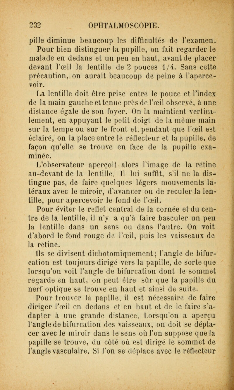 pille diminue beaucoup les difficultés de l'examen. Pour bien distinguer la pupille, on fait regarder le malade en dedans et un peu en haut, avant de placer devant l'œil la lentille de 2 pouces 1/4. Sans cette précaution, on aurait beaucoup de peine à l'aperce- voir. La lentille doit être prise entre le pouce et l'index de la main gauche et tenue près de l'œil observé, à une distance égale de son foyer. On la maintient vertica- lement, en appuyant le petit doigt de la même main sur la tempe ou sur le front et. pendant que l'œil est éclairé, on la place entre le réflecteur et la pupille, de façon qu'elle se trouve en face de la pupille exa- minée. L'observateur aperçoit alors l'image de la rétine au-devant de la lentille. Il lui suffit, s'il ne la dis- tingue pas, de faire quelques légers mouvements la- téraux avec le miroir, d'avancer ou de reculer la len- tille, pour apercevoir le fond de l'œil. Pour éviter le reflet central de la cornée et du cen- tre de la lentille, il n'y a qu'à faire basculer un peu la lentille dans un sens ou dans l'autre. On voit d'abord le fond rouge de l'œil, puis les vaisseaux de la rétine. Ils se divisent dichotomiquement; l'angle de bifur- cation est toujours dirigé vers la papille, de sorte que lorsqu'on voit l'angle de bifurcation dont le sommet regarde en haut, on peut être sûr que la papille du nerf optique se trouve en haut et ainsi de suite. Pour trouver la papille, il est nécessaire de faire diriger l'œil en dedans et en haut et de le faire s'a- dapler à une grande distance. Lorsqu'on a aperçu l'angle de bifurcation des vaisseaux, on doit se dépla- cer avec le miroir dans le sens où l'on suppose que la papille se trouve, du côté où est dirigé le sommet de l'angle vasculaire. Si l'on se déplace avec le réflecteur