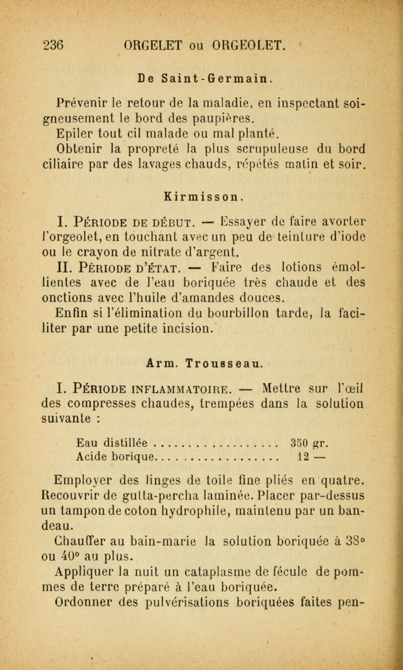 De Saint-Germain. Prévenir le retour de la maladie, en inspectant soi- gneusement le bord des paupières. Epiler tout cil malade ou mal planté. Obtenir la propreté la plus scrupuleuse du bord ciliaire par des lavages chauds, répétés malin et soir. Kirmisson. I. Période de début. — Essayer de faire avorter J'orgeolet, en touchant avec un peu de teinture d'iode ou le crayon de nitrate d'argent. IL Période d'état. — Faire des lotions émol- lientes avec de l'eau boriquée très chaude et des onctions avec l'huile d'amandes douces. Enfin si l'élimination du bourbillon tarde, la faci- liter par une petite incision. Arm. Trousseau. I. Période inflammatoire. — Mettre sur l'œil des compresses chaudes, trempées dans la solution suivante : Eau distillée 350 gr. Acide borique 12 — Employer des linges de toile fine plies en quatre. Recouvrir de gulta-percha laminée. Placer par-dessus un tampon de coton hydrophile, maintenu par un ban- deau. Chauffer au bain-marie la solution boriquée à 38° ou 40° au plus. Appliquer la nuit un cataplasme de fécule de pom- mes de terre préparé à l'eau boriquée. Ordonner des pulvérisations boriquées faites pen-