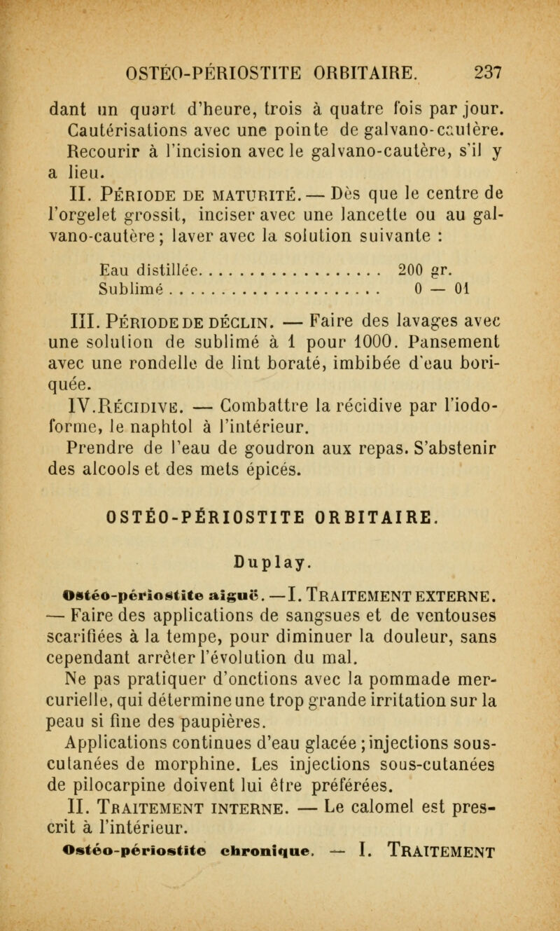 dant un quart d'heure, trois à quatre fois par jour. Cautérisations avec une pointe de galvano-cautère. Recourir à l'incision avec le galvano-cautère, s'il y a lieu. IL Période de maturité. — Dès que le centre de l'orgelet grossit, inciser avec une lancette ou au gal- vano-cautère ; laver avec la solution suivante : Eau distillée 200 gr. Sublimé 0 — 01 III. Période de déclin. — Faire des lavages avec une solution de sublimé à 1 pour 1000. Pansement avec une rondelle de lint borate, imbibée d'eau bori- quée. IV.Récidive. — Combattre la récidive par l'iodo- ibrme, le naphtol à l'intérieur. Prendre de Teau de goudron aux repas. S'abstenir des alcools et des mets épicés. OSTÉO-PËRIOSTITE ORBITAIRE. Duplay. OstéO-périoâtite aiguë. —I. TRAITEMENT EXTERNE. — Faire des applications de sangsues et de ventouses scarifiées à la tempe, pour diminuer la douleur, sans cependant arrêter l'évolution du mal. Ne pas pratiquer d'onctions avec la pommade mer- curielle, qui détermine une trop grande irritation sur la peau si fine des paupières. Applications continues d'eau glacée ; injections sous- cutanées de morphine. Les injections sous-cutanées de pilocarpine doivent lui être préférées. II. Traitement interne. — Le calomel est pres- crit à l'intérieur. Ostéo-périostite chronique. — I. TRAITEMENT