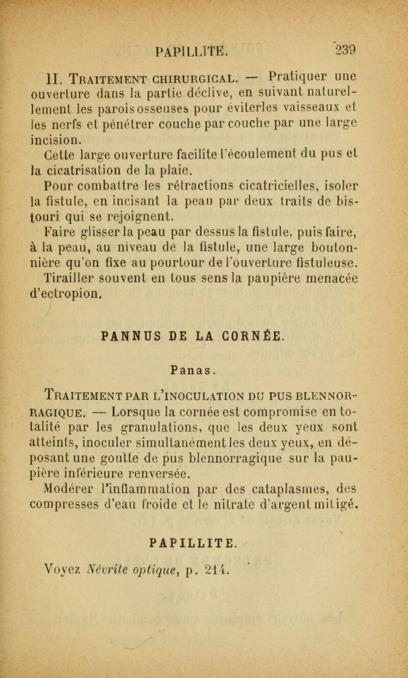 IL Traitement chirurgical. — Pratiquer une ouverture dans la partie déclive, en suivant naturel- lement les parois osseuses pour éviterles vaisseaux et les nerfs et pénétrer couche par couche par une large incision. Cette large ouverture facilite l'écoulement du pus et la cicatrisation de la plaie. Pour combattre les rétractions cicatricielles, isoler la fistule, en incisant la peau par deux traits de bis- touri qui se rejoignent. Faire glisser la peau par dessus la fistule, puis faire, à la peau, au niveau de la fistule, une large bouton- nière qu'on fixe au pourtour de l'ouverture fistuleuse. Tirailler souvent en tous sens la paupière menacée d'ectropion. PANNUS DE LA CORNÉE. Panas. Traitement par l'inoculation du pus blennor- Ragique. — Lorsque la cornée est compromise en to- talité par les granulations, que les deux yeux sont atteints, inoculer simultanément les deux yeux, en dé- posant une goutte de pus blennorragique sur la pau- pière inférieure renversée. Modérer l'inflammation par des cataplasmes, des compresses d'eau froide et le nitrate d'argent mitigé. PAPILLITË. Voyez Névrite optique, p. 214.