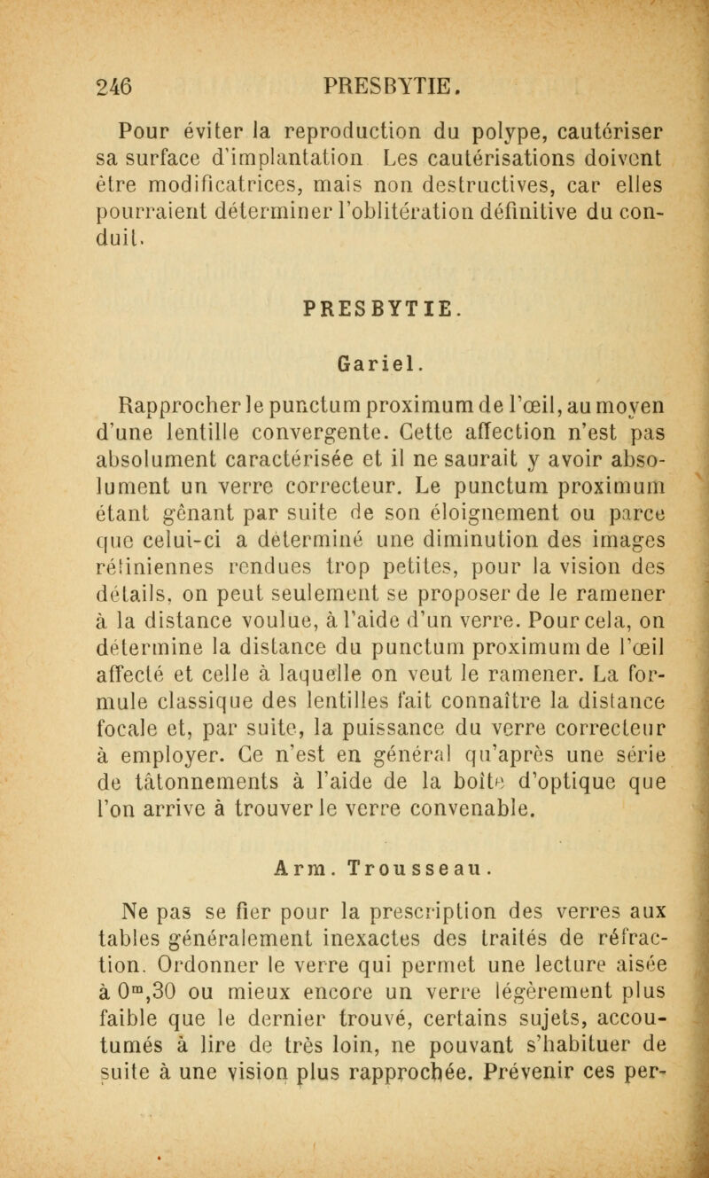 Pour éviter la reproduction du polype, cautériser sa surface d'implantation Les cautérisations doivent être modificatrices, mais non destructives, car elles pourraient déterminer l'oblitération définitive du con- duit. PRESBYTIE. Gariel. Rapprocher le punctum proximum de l'œil, au moyen d'une lentille convergente. Cette affection n'est pas absolument caractérisée et il ne saurait y avoir abso- lument un verre correcteur. Le punctum proximum étant gênant par suite de son éloignement ou parce que celui-ci a déterminé une diminution des images rétiniennes rendues trop petites, pour la vision des détails, on peut seulement se proposer de le ramener à la distance voulue, à l'aide d'un verre. Pour cela, on détermine la distance du punctum proximum de l'œil affecté et celle à laquelle on veut le ramener. La for- mule classique des lentilles fait connaître la distance focale et, par suite, la puissance du verre correcteur à employer. Ce n'est en général qu'après une série de tâtonnements à l'aide de la boit^ d'optique que l'on arrive à trouver le verre convenable. Arm. Trousseau. Ne pas se fier pour la prescription des verres aux tables généralement inexactes des traités de réfrac- tion. Ordonner le verre qui permet une lecture aisée à 0m,30 ou mieux encore un verre légèrement plus faible que le dernier trouvé, certains sujets, accou- tumés à lire de très loin, ne pouvant s'habituer de suite à une vision plus rapprochée. Prévenir ces per-