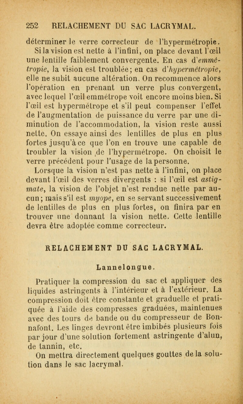 déterminer le verre correcteur de l'hypermétropie. Si la. vision est nette à l'infini, on place devant l'œil une lentille faiblement convergente. En cas d'emmé- tropie, la vision est troublée; en cas d'hypermétropie, elle ne subit aucune altération. On recommence alors l'opération en prenant un verre plus convergent, avec lequel l'œil emmétrope voit encore moins bien. Si l'œil est hypermétrope et s'il peut compenser l'effet de l'augmentation de puissance du verre par une di- minution de l'accommodation, la vision reste aussi nette. On essaye ainsi des lentilles de plus en plus fortes jusqu'à ce que l'on en trouve une capable de troubler la vision /le l'hypermétrope. On choisit le verre précédent pour l'usage de la personne. Lorsque la vision n'est pas nette à l'infini, on place devant l'œil des verres divergents : si l'œil est astig- mate, la vision de l'objet n'est rendue nette par au- cun; mais s'il est myope, en se servant successivement de lentilles de plus en plus fortes, on finira par en trouver une donnant la vision nette. Cette lentille devra être adoptée comme correcteur. RELACHEMENT DU SAC LACRYMAL. Lannelongue. Pratiquer la compression du sac et appliquer des liquides astringents à l'intérieur et à l'extérieur. La compression doit être constante et graduelle et prati- quée à l'aide des compresses graduées, maintenues avec des tours de bande ou du compresseur de Bon- nafont. Les linges devront être imbibés plusieurs fois par jour d'une solution fortement astringente d'alun, de tannin, etc. On mettra directement quelques gouttes delà solu- tion dans le sac lacrymal.