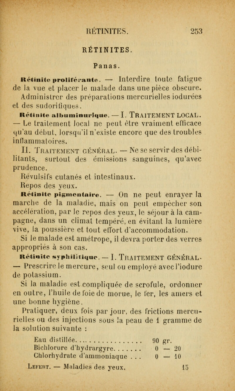 REUNITES. Panas. Réduite proliférante. —■ Interdire toute fatigue de Ja vue et placer le malade dans une pièce obscure. Administrer des préparations mercurielles iodurées et des sudorifiques. Rétifiite albuminunque. — I. TRAITEMENT LOCAL. — Le traitement local ne peut être vraiment efficace qu'au début, lorsqu'il n'existe encore que des troubles inflammatoires. IL Traitement général. — Ne se servir des débi- litants, surtout des émissions sanguines, qu'avec prudence. Révulsifs cutanés et intestinaux. Repos des yeux. Rétinitc pignicntaire. — On ne peut enrayer la marche de la maladie, mais on peut empêcher son accélération, par le repos des yeux, le séjour à la cam- pagne, dans un climat tempéré, en évitant la lumière vive, la poussière et tout effort d'accommodation. Si le malade est amétrope, il devra porter des verres appropriés à son cas. Rétinitc syphilitique. — I. TRAITEMENT GÉNÉRAL- — Prescrire le mercure, seul ou employé avecl'iodure de potassium. Si la maladie est compliquée de scrofule, ordonner en outre, l'huile de l'oie de morue, le fer, les amers et une bonne hygiène. Pratiquer, deux fois par jour, des frictions mercu- rielles ou des injections sous la peau de 1 gramme de la solution suivante : Eau distillée 90 gr. Bicblorure d'bydrargyre 0—20 Chlorhydrate d'ammoniaque ... 0—10 Lefert. — Maladies des yeux. 15