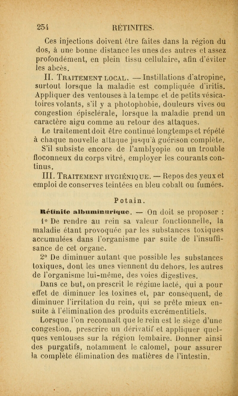 Ces injections doivent être faites dans la région du dos, à une bonne distance les unes des autres et assez profondément, en plein tissu cellulaire, afin d'éviter les abcès. IL Traitement local, —Instillations d'atropine, surtout lorsque la maladie est compliquée d'iritis. Appliquer des ventouses à la tempe et de petits vésica- toires volants, s'il y a photophobie, douleurs vives ou congestion épisclérale, lorsque la maladie prend un caractère aigu comme au retour des attaques. Le traitement doit être continué longtemps et répété à chaque nouvelle altaque jusqu a guérison complète. S'il subsiste encore de l'amblyopie ou un trouble floconneux du corps vitré, employer les courants con- tinus. III. Traitement hygiénique. — Repos des yeux et emploi de conserves teintées en bleu cobalt ou fumées. Potain. lit'Un ne aibuminnrique. — On doit se proposer : 1° De rendre au rein sa valeur fonctionnelle, la maladie étant provoquée par les substances toxiques accumulées dans l'organisme par suite de l'insuffi- sance de cet organe. 2° De diminuer autant que possible les substances toxiques, dont les unes viennent du dehors, les autres de l'organisme lui-même, des voies digestives. Dans ce but, on prescrit le régime lacté, qui a pour effet de diminuer les toxines et, par conséquent, de diminuer l'irritation du rein, qui se prête mieux en- suite à l'élimination des produits excrémentitiels. Lorsque l'on reconnaît que le rein est le siège d'une congestion, prescrire un dérivatif et appliquer quel- ques ventouses sur la région lombaire. Donner ainsi des purgatifs, notamment le calomel, pour assurer la complète élimination des matières de l'intestin.